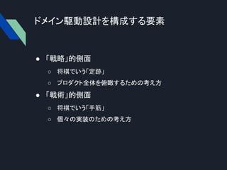 ドメイン駆動設計を構成する要素
● 「戦略」的側面
○ 将棋でいう「定跡」
○ プロダクト全体を俯瞰するための考え方
● 「戦術」的側面
○ 将棋でいう「手筋」
○ 個々の実装のための考え方
 