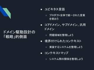 ● ユビキタス言語
○ プロダクト全体で統一された言葉
を使おう
● コアドメイン、サブドメイン、汎用
ドメイン
○ 問題領域を整理しよう
● 境界付けられたコンテキスト
○ 実装するシステムを整理しよう
● コンテキストマップ
○ システム間の関係を整理しよう
ドメイン駆動設計の
「戦略」的側面
 