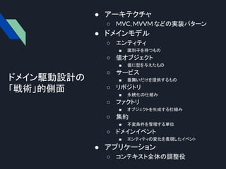 ドメイン駆動設計の
「戦術」的側面
● アーキテクチャ
○ MVC, MVVM などの実装パターン
● ドメインモデル
○ エンティティ
■ 識別子を持つもの
○ 値オブジェクト
■ 値に型を与えたもの
○ サービス
■ 振舞いだけを提供するもの
○ リポジトリ
■ 永続化の仕組み
○ ファクトリ
■ オブジェクトを生成する仕組み
○ 集約
■ 不変条件を管理する単位
○ ドメインイベント
■ エンティティの変化を表現したイベント
● アプリケーション
○ コンテキスト全体の調整役
 