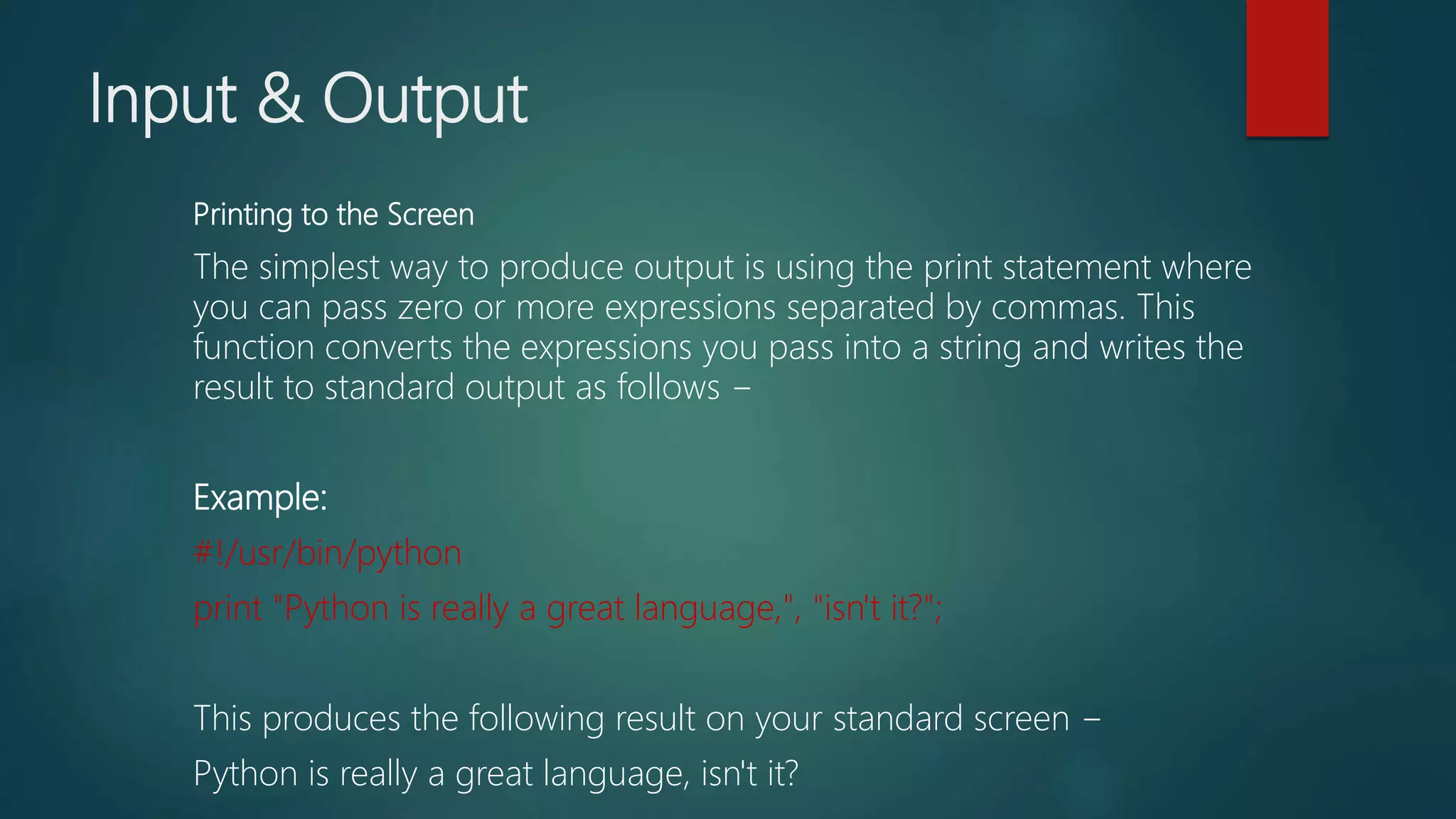 Input & Output
Printing to the Screen
The simplest way to produce output is using the print statement where
you can pass zero or more expressions separated by commas. This
function converts the expressions you pass into a string and writes the
result to standard output as follows −
Example:
#!/usr/bin/python
print "Python is really a great language,", "isn't it?";
This produces the following result on your standard screen −
Python is really a great language, isn't it?
 