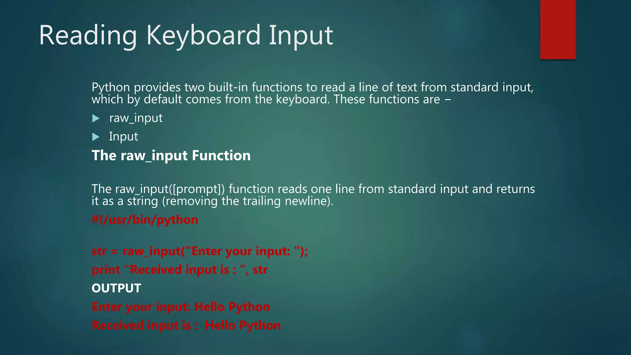 Reading Keyboard Input
Python provides two built-in functions to read a line of text from standard input,
which by default comes from the keyboard. These functions are −
 raw_input
 Input
The raw_input Function
The raw_input([prompt]) function reads one line from standard input and returns
it as a string (removing the trailing newline).
#!/usr/bin/python
str = raw_input("Enter your input: ");
print "Received input is : ", str
OUTPUT
Enter your input: Hello Python
Received input is : Hello Python
 