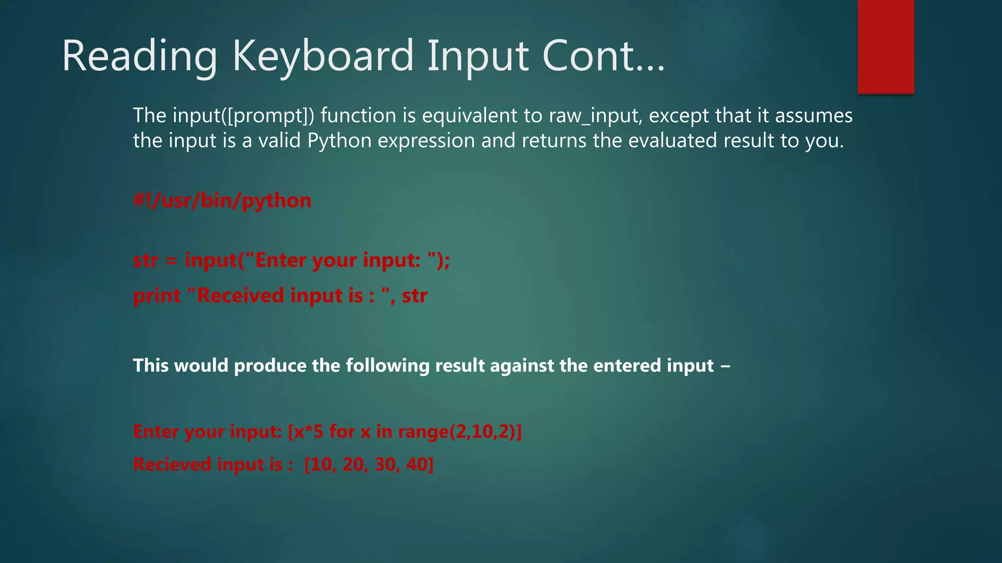 Reading Keyboard Input Cont…
The input([prompt]) function is equivalent to raw_input, except that it assumes
the input is a valid Python expression and returns the evaluated result to you.
#!/usr/bin/python
str = input("Enter your input: ");
print "Received input is : ", str
This would produce the following result against the entered input −
Enter your input: [x*5 for x in range(2,10,2)]
Recieved input is : [10, 20, 30, 40]
 