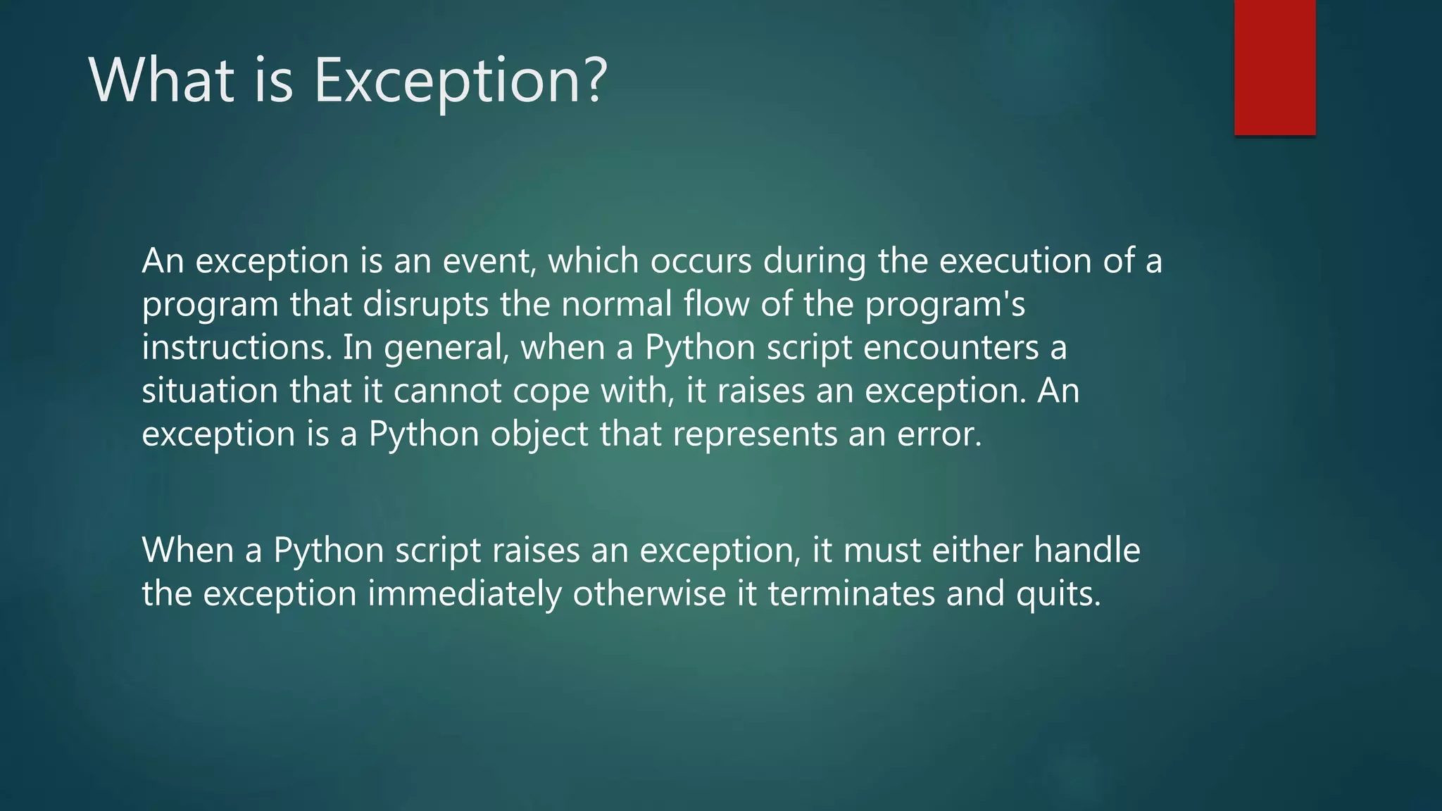 What is Exception?
An exception is an event, which occurs during the execution of a
program that disrupts the normal flow of the program's
instructions. In general, when a Python script encounters a
situation that it cannot cope with, it raises an exception. An
exception is a Python object that represents an error.
When a Python script raises an exception, it must either handle
the exception immediately otherwise it terminates and quits.
 