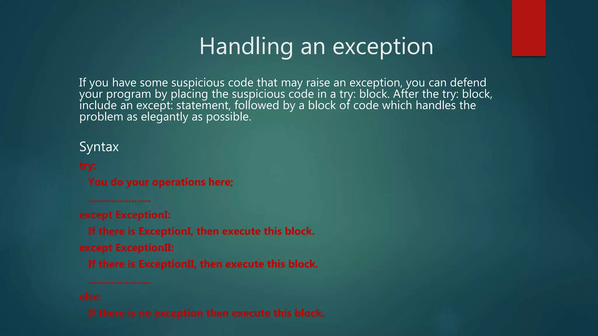 Handling an exception
If you have some suspicious code that may raise an exception, you can defend
your program by placing the suspicious code in a try: block. After the try: block,
include an except: statement, followed by a block of code which handles the
problem as elegantly as possible.
Syntax
try:
You do your operations here;
......................
except ExceptionI:
If there is ExceptionI, then execute this block.
except ExceptionII:
If there is ExceptionII, then execute this block.
......................
else:
If there is no exception then execute this block.
 
