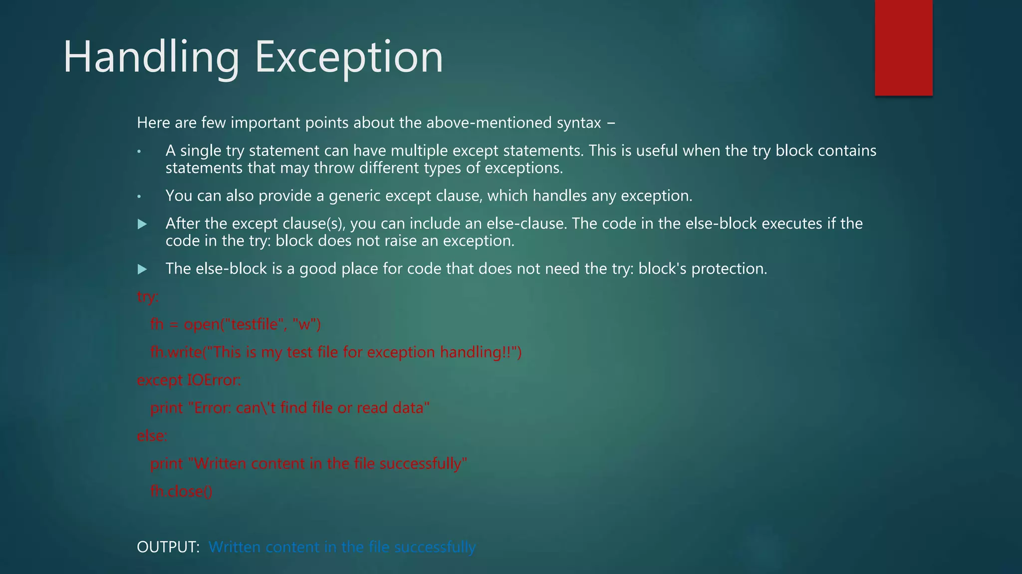 Handling Exception
Here are few important points about the above-mentioned syntax −
• A single try statement can have multiple except statements. This is useful when the try block contains
statements that may throw different types of exceptions.
• You can also provide a generic except clause, which handles any exception.
 After the except clause(s), you can include an else-clause. The code in the else-block executes if the
code in the try: block does not raise an exception.
 The else-block is a good place for code that does not need the try: block's protection.
try:
fh = open("testfile", "w")
fh.write("This is my test file for exception handling!!")
except IOError:
print "Error: can't find file or read data"
else:
print "Written content in the file successfully"
fh.close()
OUTPUT: Written content in the file successfully
 