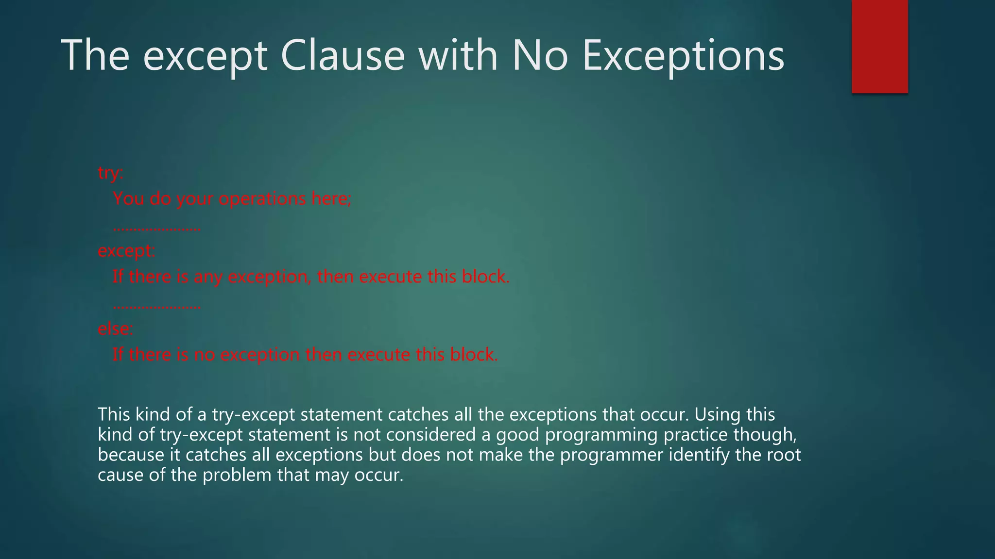 The except Clause with No Exceptions
try:
You do your operations here;
......................
except:
If there is any exception, then execute this block.
......................
else:
If there is no exception then execute this block.
This kind of a try-except statement catches all the exceptions that occur. Using this
kind of try-except statement is not considered a good programming practice though,
because it catches all exceptions but does not make the programmer identify the root
cause of the problem that may occur.
 