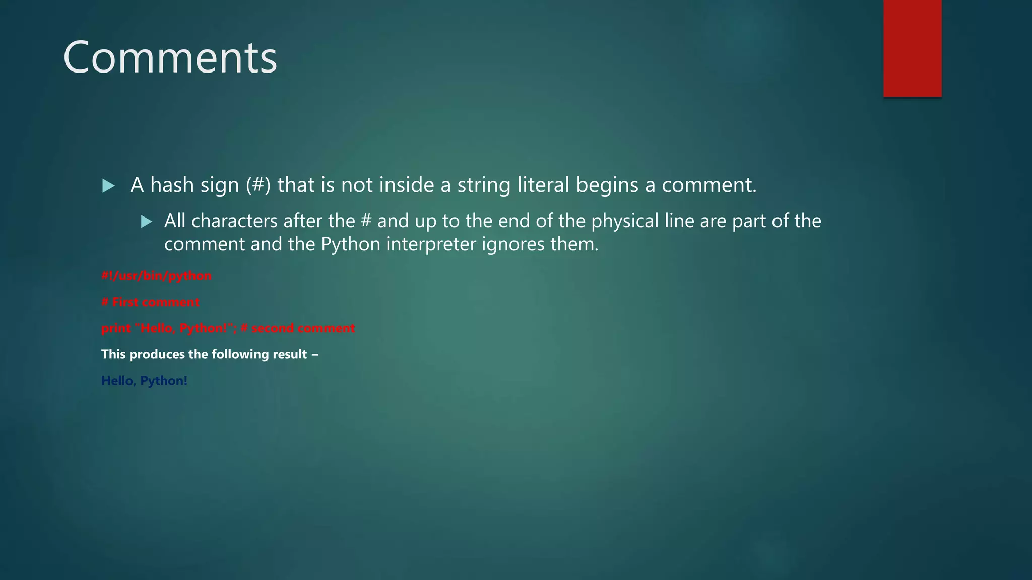 Comments
 A hash sign (#) that is not inside a string literal begins a comment.
 All characters after the # and up to the end of the physical line are part of the
comment and the Python interpreter ignores them.
#!/usr/bin/python
# First comment
print "Hello, Python!"; # second comment
This produces the following result −
Hello, Python!
 