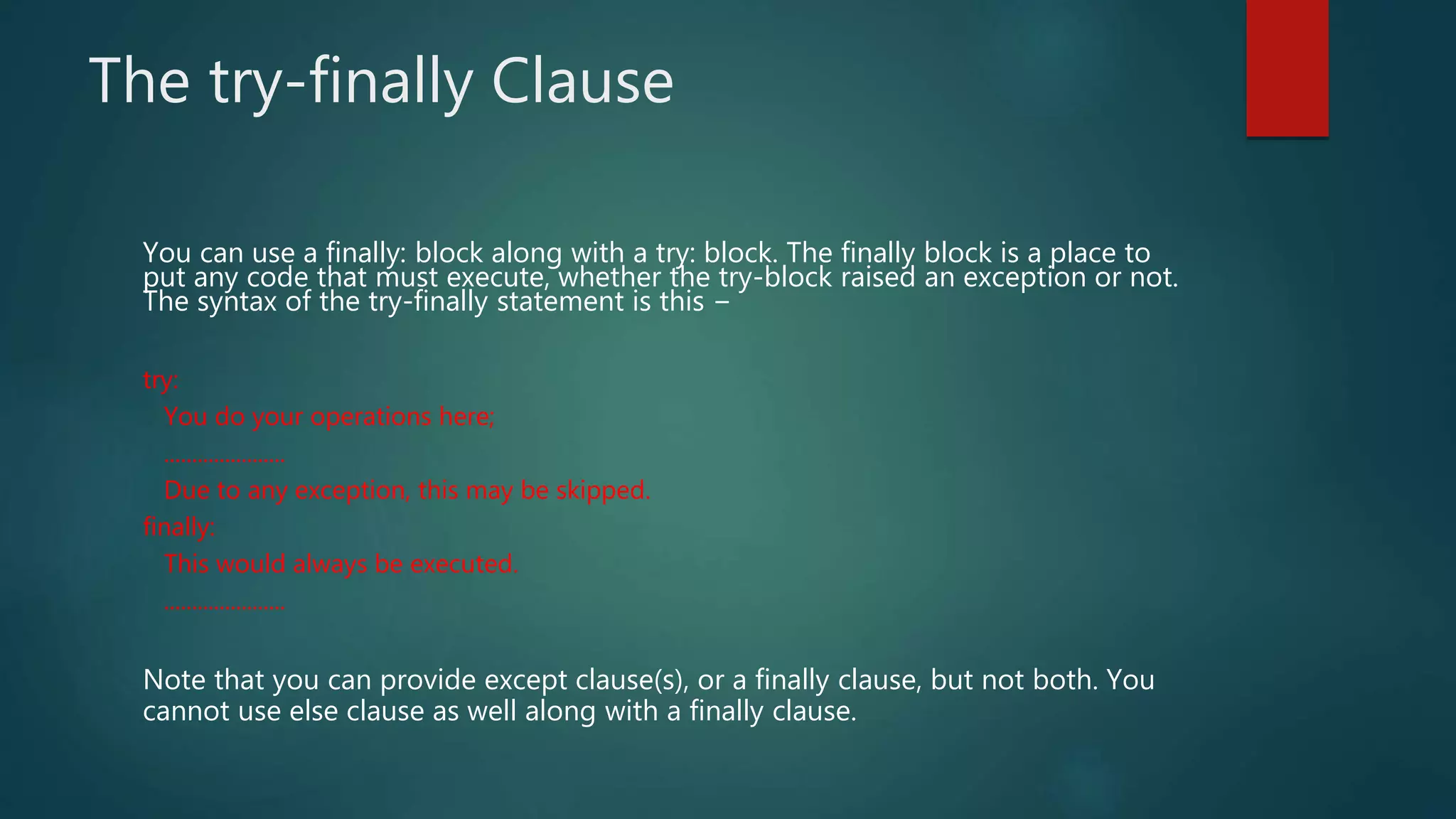 The try-finally Clause
You can use a finally: block along with a try: block. The finally block is a place to
put any code that must execute, whether the try-block raised an exception or not.
The syntax of the try-finally statement is this −
try:
You do your operations here;
......................
Due to any exception, this may be skipped.
finally:
This would always be executed.
......................
Note that you can provide except clause(s), or a finally clause, but not both. You
cannot use else clause as well along with a finally clause.
 
