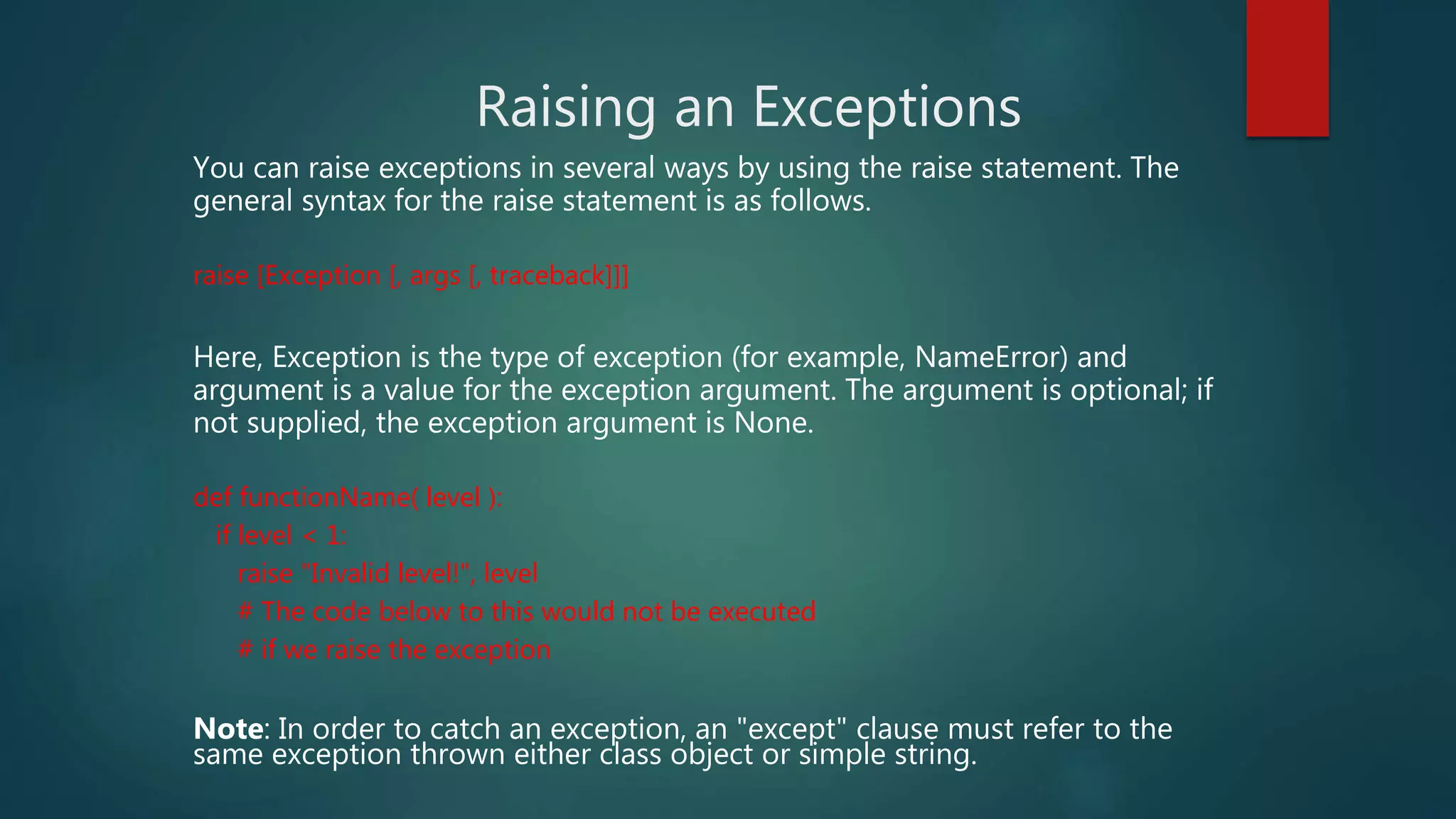 Raising an Exceptions
You can raise exceptions in several ways by using the raise statement. The
general syntax for the raise statement is as follows.
raise [Exception [, args [, traceback]]]
Here, Exception is the type of exception (for example, NameError) and
argument is a value for the exception argument. The argument is optional; if
not supplied, the exception argument is None.
def functionName( level ):
if level < 1:
raise "Invalid level!", level
# The code below to this would not be executed
# if we raise the exception
Note: In order to catch an exception, an "except" clause must refer to the
same exception thrown either class object or simple string.
 