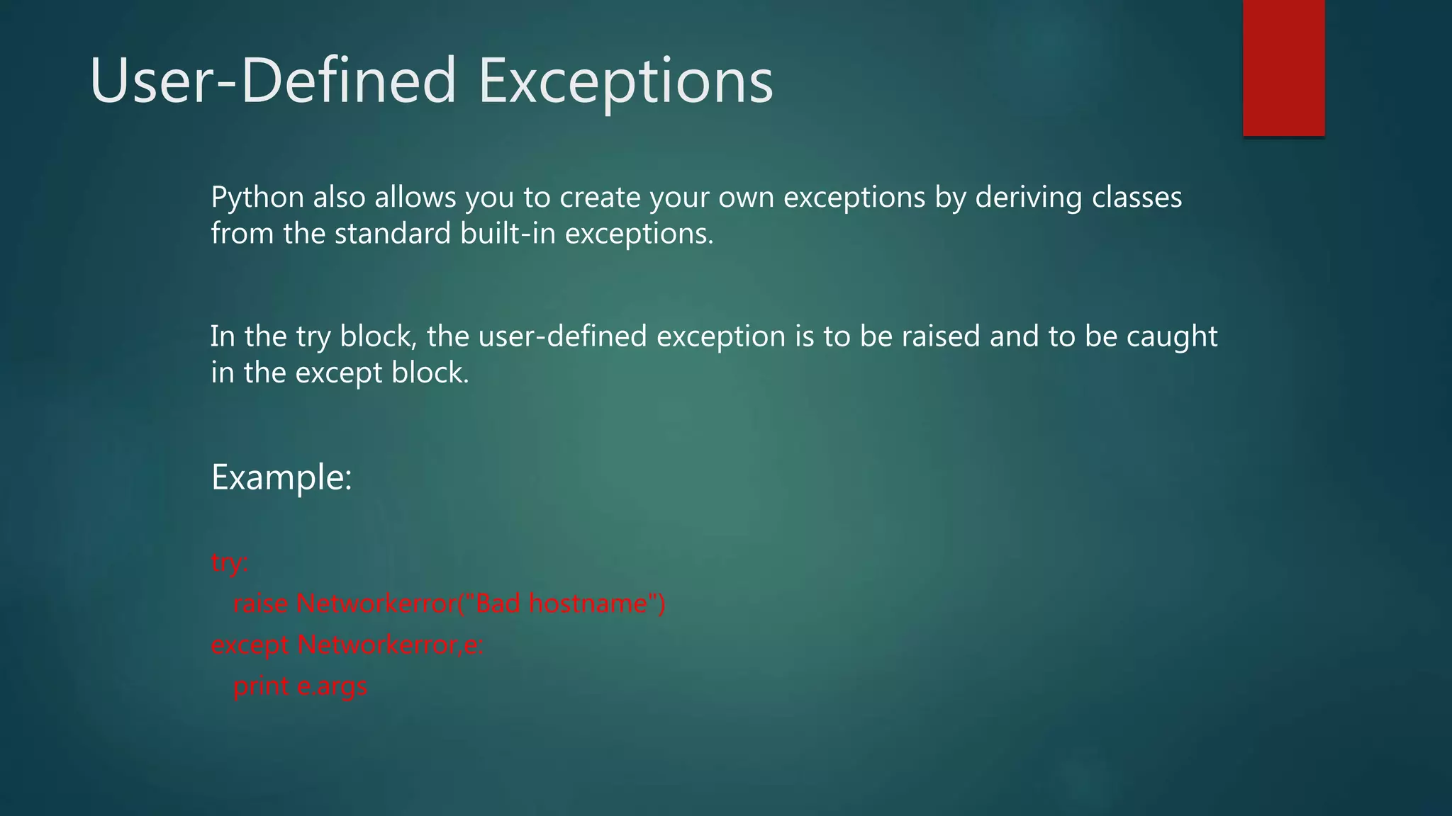 User-Defined Exceptions
Python also allows you to create your own exceptions by deriving classes
from the standard built-in exceptions.
In the try block, the user-defined exception is to be raised and to be caught
in the except block.
Example:
try:
raise Networkerror("Bad hostname")
except Networkerror,e:
print e.args
 