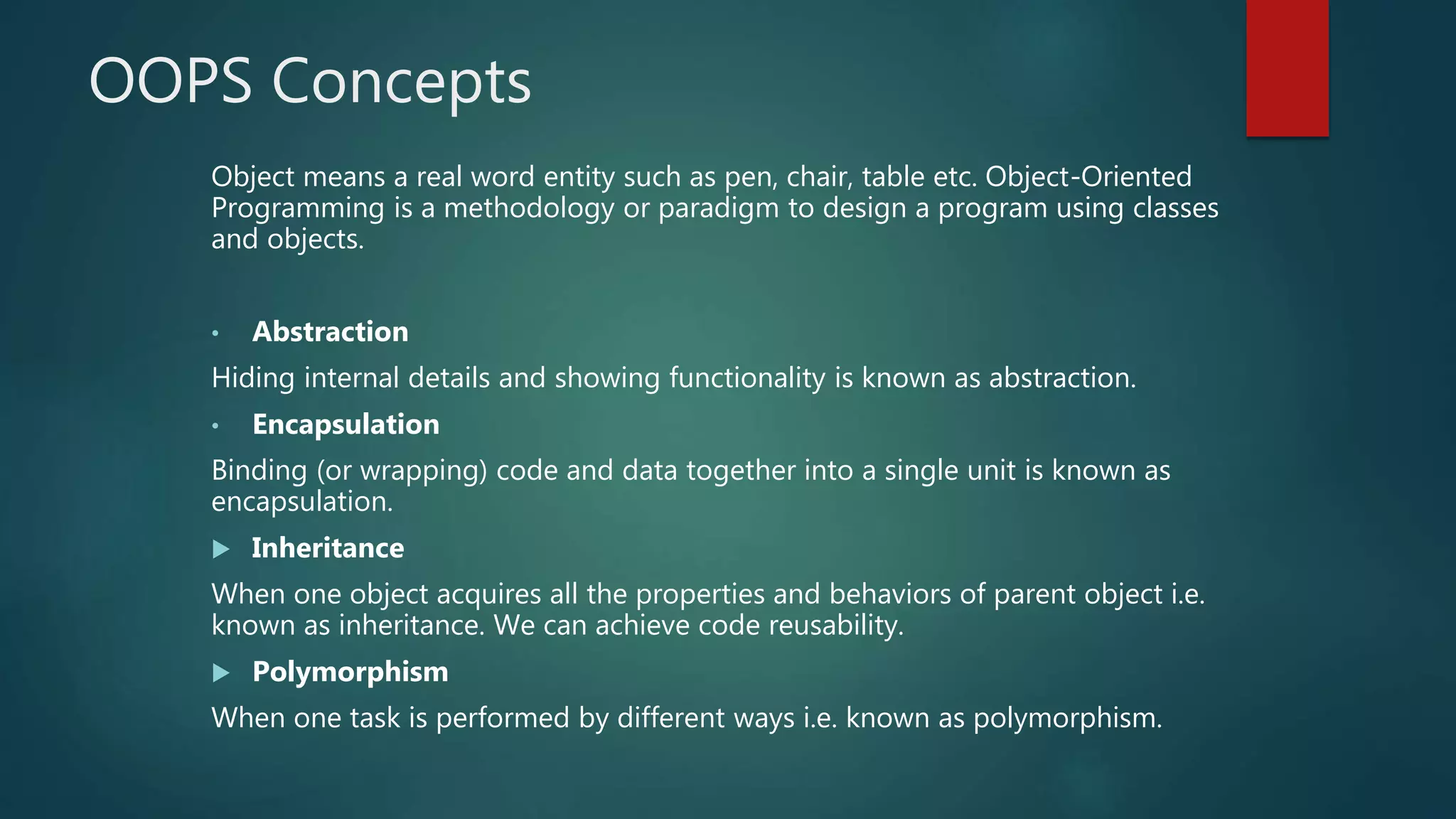 OOPS Concepts
Object means a real word entity such as pen, chair, table etc. Object-Oriented
Programming is a methodology or paradigm to design a program using classes
and objects.
• Abstraction
Hiding internal details and showing functionality is known as abstraction.
• Encapsulation
Binding (or wrapping) code and data together into a single unit is known as
encapsulation.
 Inheritance
When one object acquires all the properties and behaviors of parent object i.e.
known as inheritance. We can achieve code reusability.
 Polymorphism
When one task is performed by different ways i.e. known as polymorphism.
 