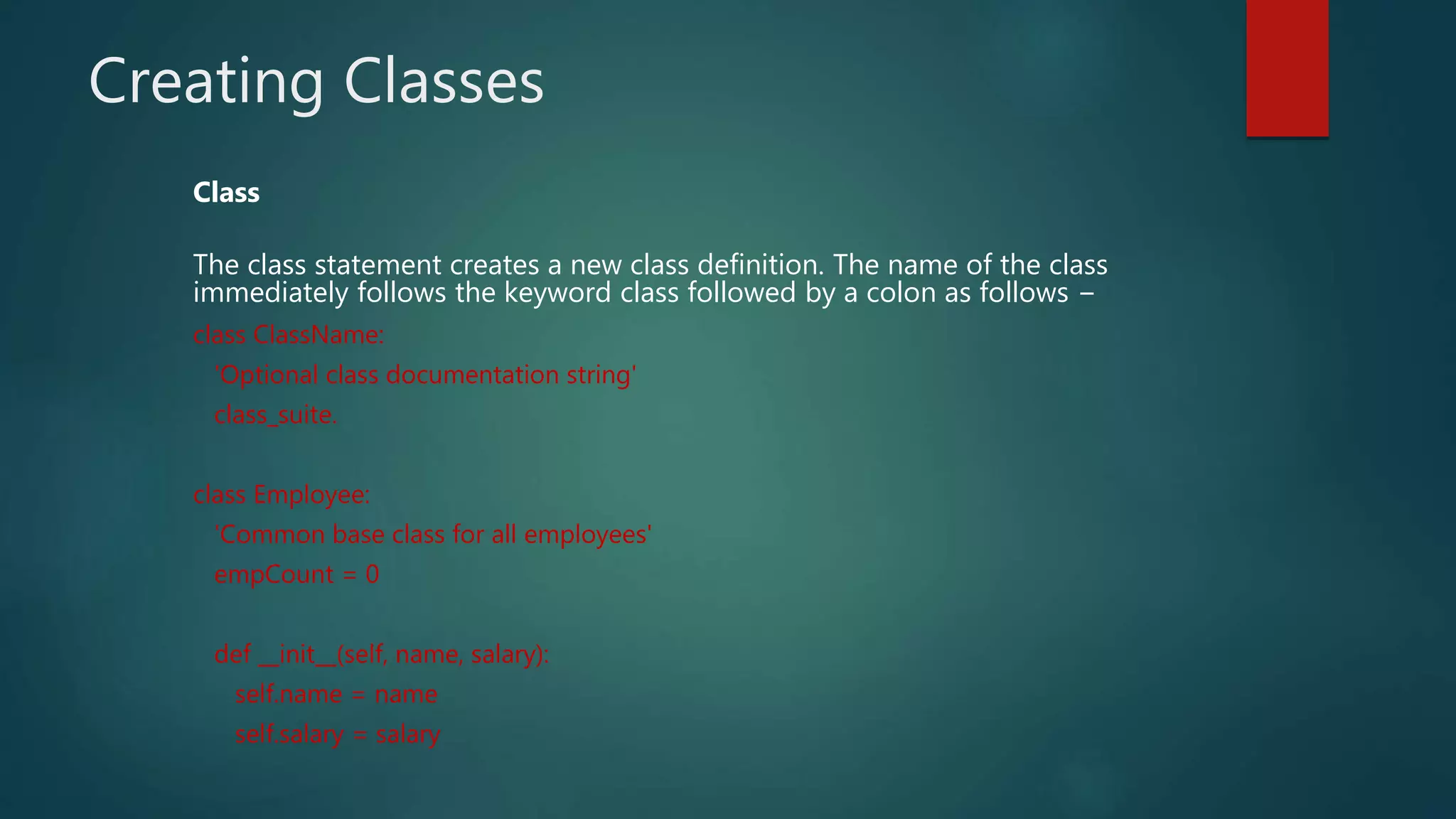 Creating Classes
Class
The class statement creates a new class definition. The name of the class
immediately follows the keyword class followed by a colon as follows −
class ClassName:
'Optional class documentation string'
class_suite.
class Employee:
'Common base class for all employees'
empCount = 0
def __init__(self, name, salary):
self.name = name
self.salary = salary
 