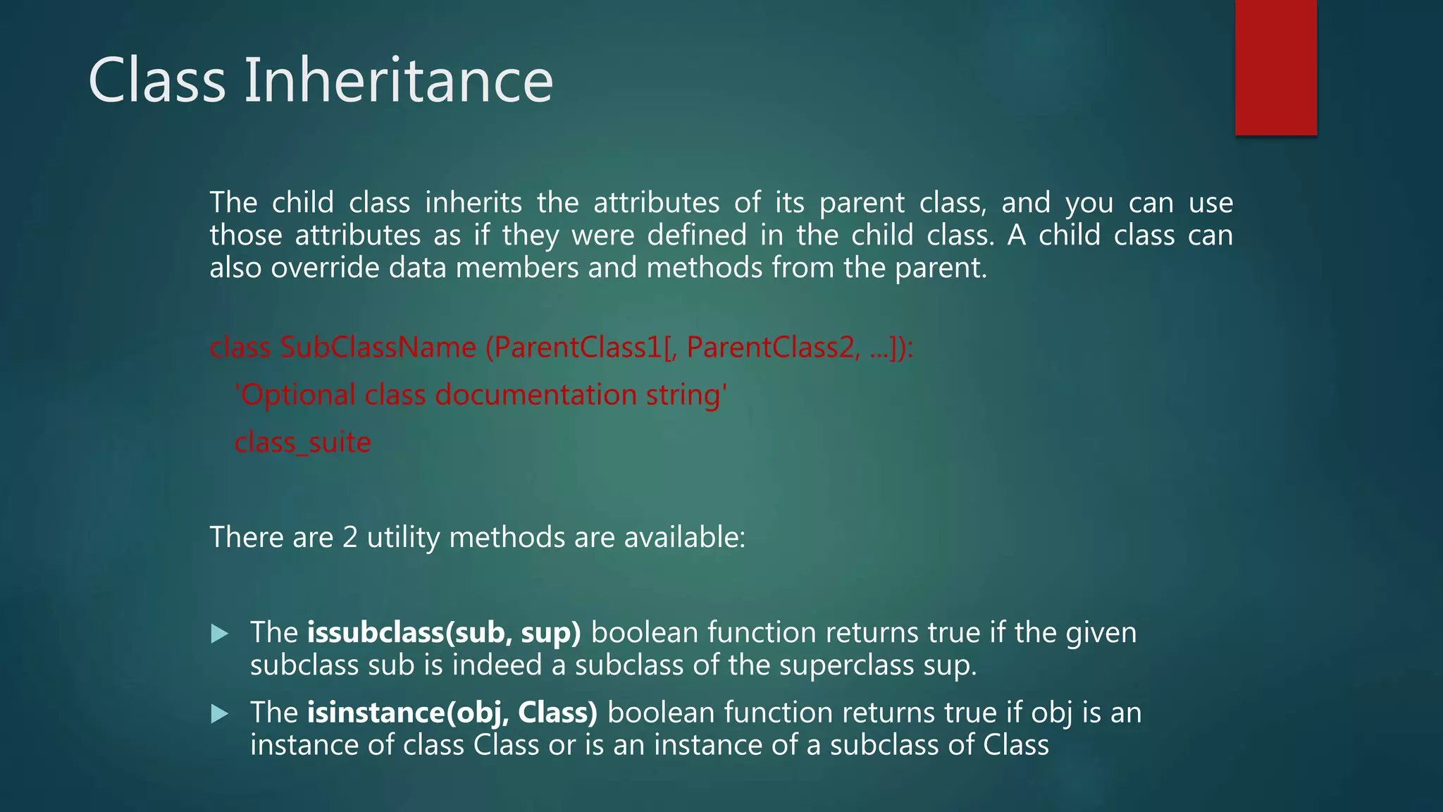 Class Inheritance
The child class inherits the attributes of its parent class, and you can use
those attributes as if they were defined in the child class. A child class can
also override data members and methods from the parent.
class SubClassName (ParentClass1[, ParentClass2, ...]):
'Optional class documentation string'
class_suite
There are 2 utility methods are available:
 The issubclass(sub, sup) boolean function returns true if the given
subclass sub is indeed a subclass of the superclass sup.
 The isinstance(obj, Class) boolean function returns true if obj is an
instance of class Class or is an instance of a subclass of Class
 