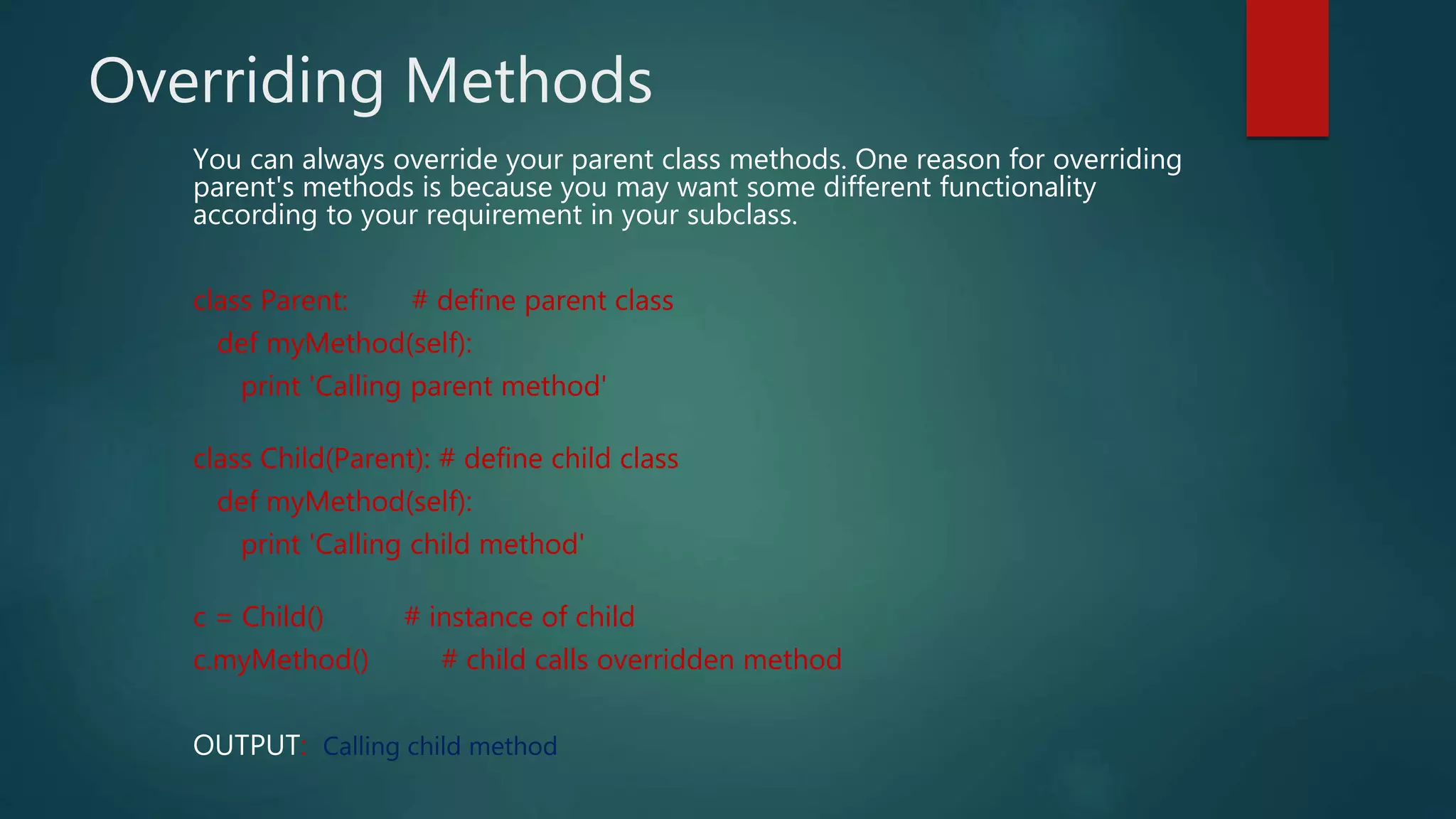 Overriding Methods
You can always override your parent class methods. One reason for overriding
parent's methods is because you may want some different functionality
according to your requirement in your subclass.
class Parent: # define parent class
def myMethod(self):
print 'Calling parent method'
class Child(Parent): # define child class
def myMethod(self):
print 'Calling child method'
c = Child() # instance of child
c.myMethod() # child calls overridden method
OUTPUT: Calling child method
 