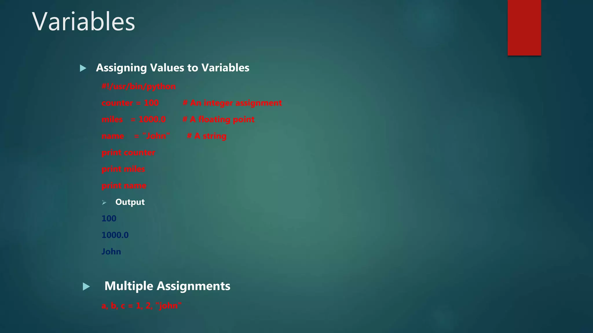 Variables
 Assigning Values to Variables
#!/usr/bin/python
counter = 100 # An integer assignment
miles = 1000.0 # A floating point
name = "John" # A string
print counter
print miles
print name
 Output
100
1000.0
John
 Multiple Assignments
a, b, c = 1, 2, "john"
 