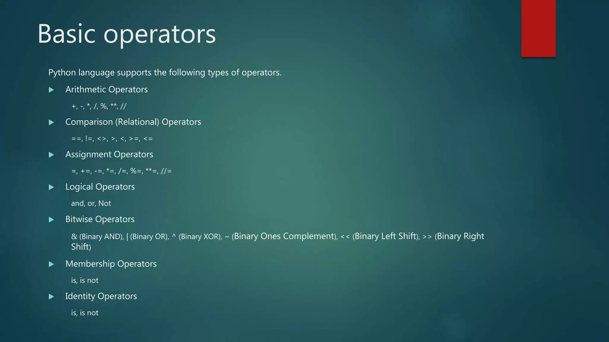 Basic operators
Python language supports the following types of operators.
 Arithmetic Operators
+, -, *, /, %, **, //
 Comparison (Relational) Operators
==, !=, <>, >, <, >=, <=
 Assignment Operators
=, +=, -=, *=, /=, %=, **=, //=
 Logical Operators
and, or, Not
 Bitwise Operators
& (Binary AND), | (Binary OR), ^ (Binary XOR), ~ (Binary Ones Complement), << (Binary Left Shift), >> (Binary Right
Shift)
 Membership Operators
is, is not
 Identity Operators
is, is not
 