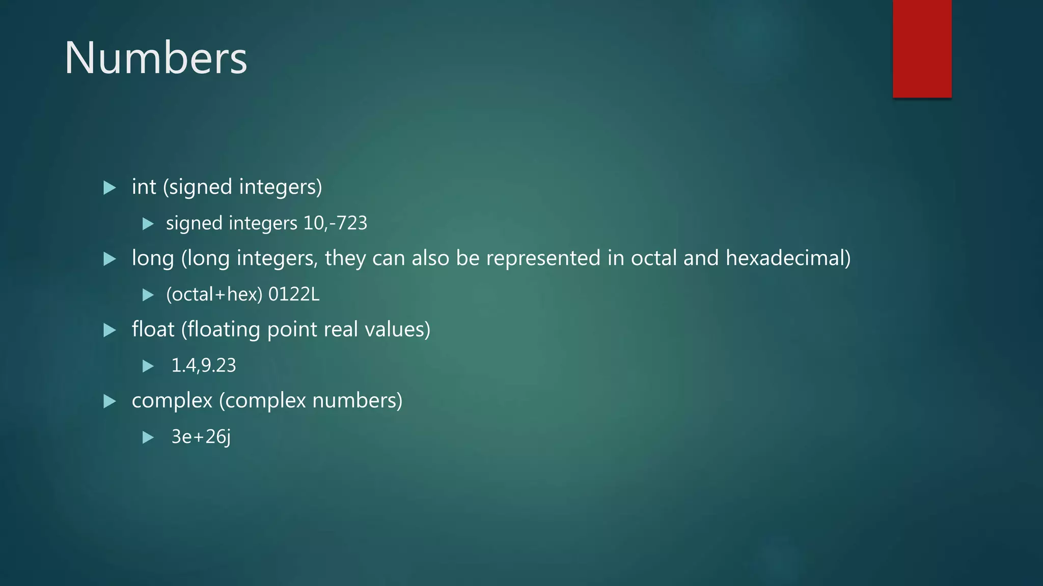 Numbers
 int (signed integers)
 signed integers 10,-723
 long (long integers, they can also be represented in octal and hexadecimal)
 (octal+hex) 0122L
 float (floating point real values)
 1.4,9.23
 complex (complex numbers)
 3e+26j
 