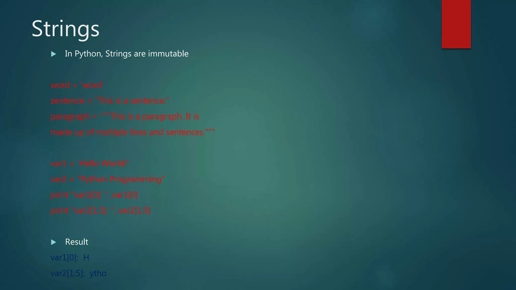 Strings
 In Python, Strings are immutable
word = 'word'
sentence = "This is a sentence."
paragraph = """This is a paragraph. It is
made up of multiple lines and sentences."""
var1 = 'Hello World!'
var2 = "Python Programming“
print "var1[0]: ", var1[0]
print "var2[1:5]: ", var2[1:5]
 Result
var1[0]: H
var2[1:5]: ytho
 