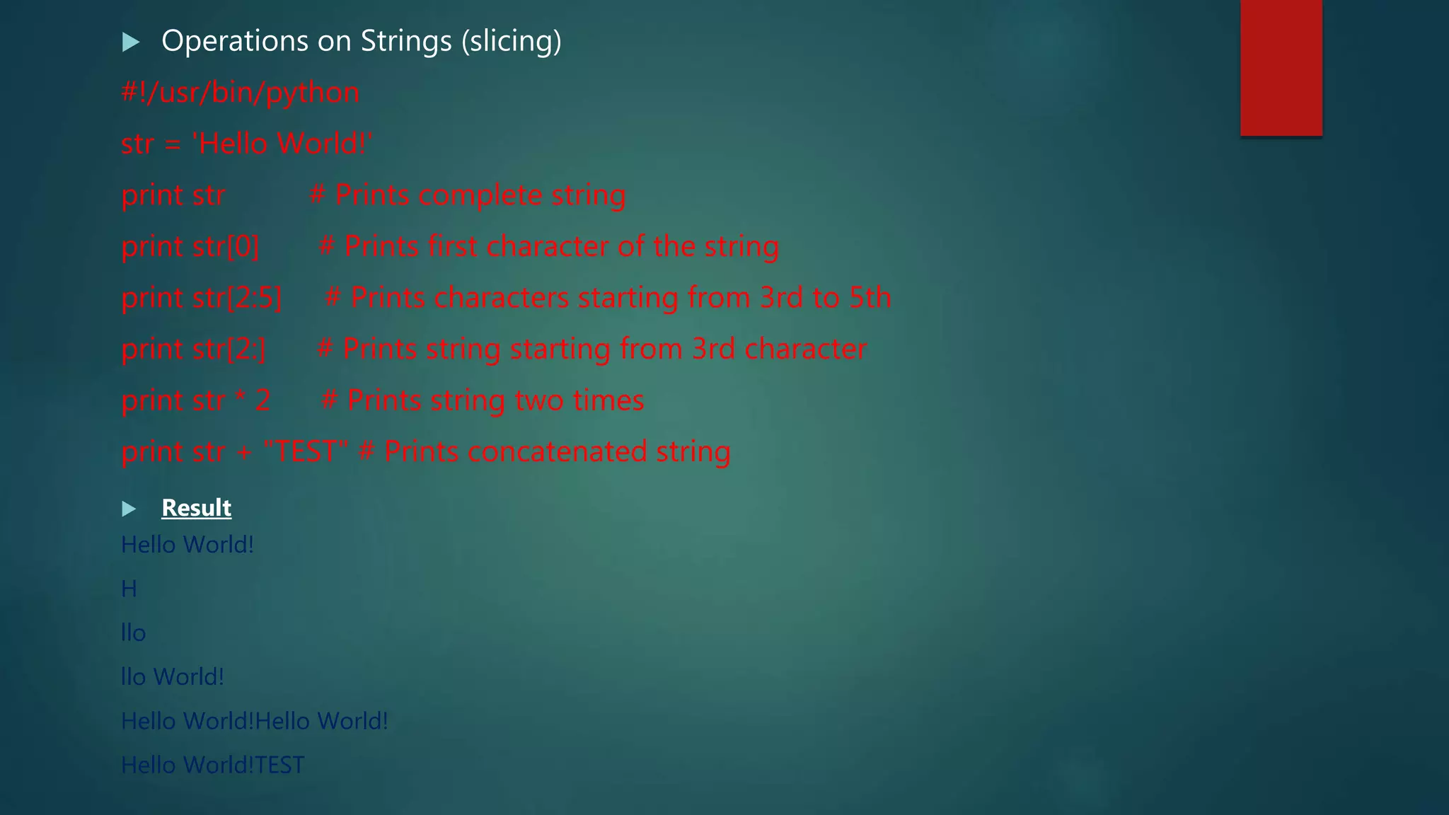  Operations on Strings (slicing)
#!/usr/bin/python
str = 'Hello World!'
print str # Prints complete string
print str[0] # Prints first character of the string
print str[2:5] # Prints characters starting from 3rd to 5th
print str[2:] # Prints string starting from 3rd character
print str * 2 # Prints string two times
print str + "TEST" # Prints concatenated string
 Result
Hello World!
H
llo
llo World!
Hello World!Hello World!
Hello World!TEST
 