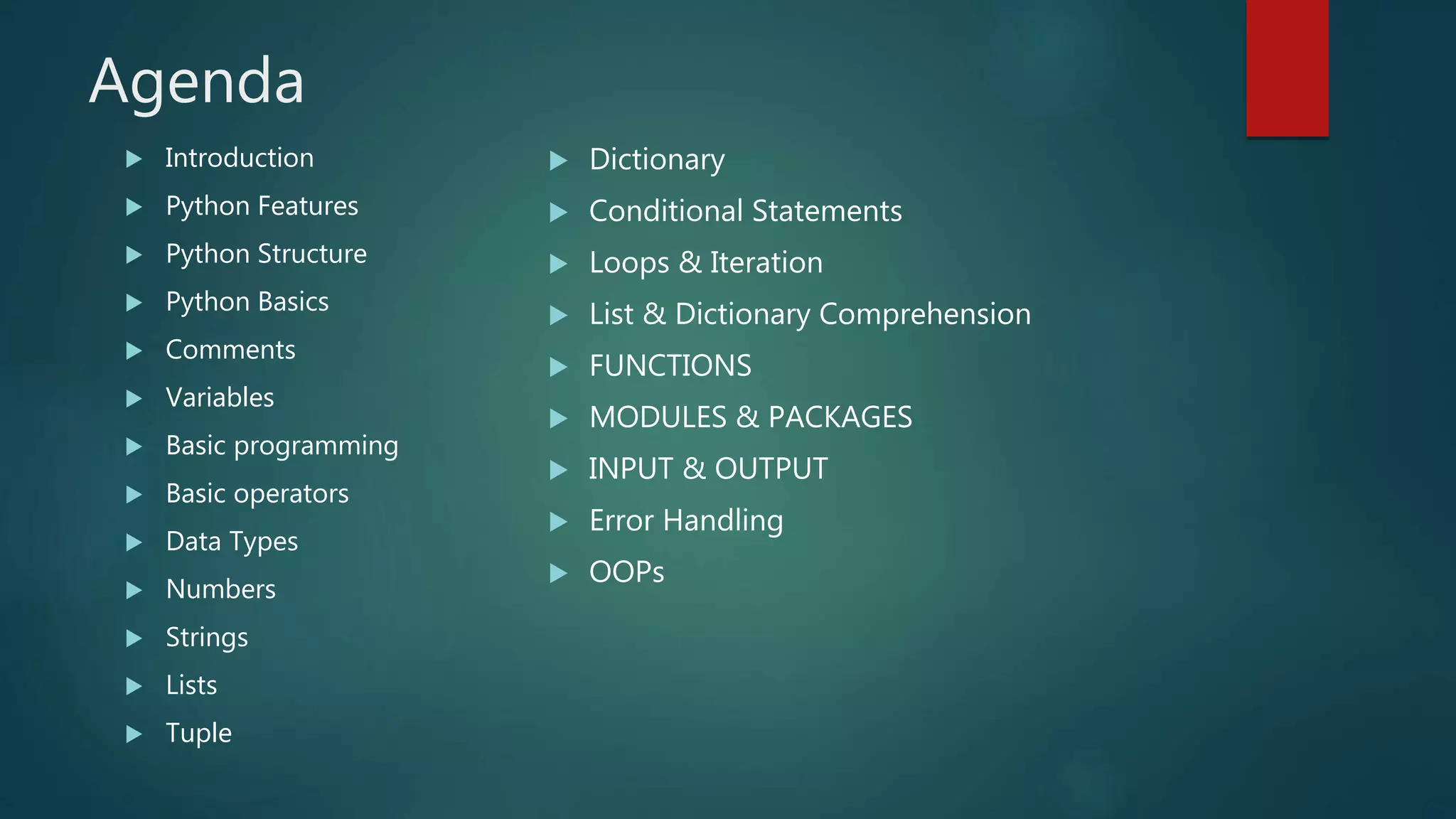 Agenda
 Dictionary
 Conditional Statements
 Loops & Iteration
 List & Dictionary Comprehension
 FUNCTIONS
 MODULES & PACKAGES
 INPUT & OUTPUT
 Error Handling
 OOPs
 Introduction
 Python Features
 Python Structure
 Python Basics
 Comments
 Variables
 Basic programming
 Basic operators
 Data Types
 Numbers
 Strings
 Lists
 Tuple
 