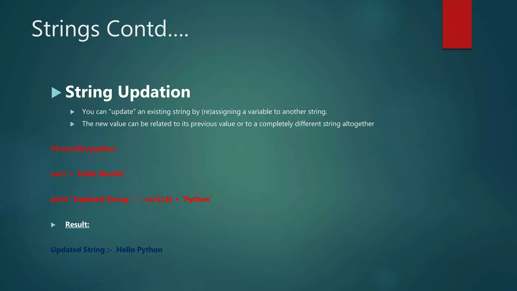 Strings Contd….
 String Updation
 You can "update" an existing string by (re)assigning a variable to another string.
 The new value can be related to its previous value or to a completely different string altogether
#!/usr/bin/python
var1 = 'Hello World!'
print "Updated String :- ", var1[:6] + 'Python‘
 Result:
Updated String :- Hello Python
 