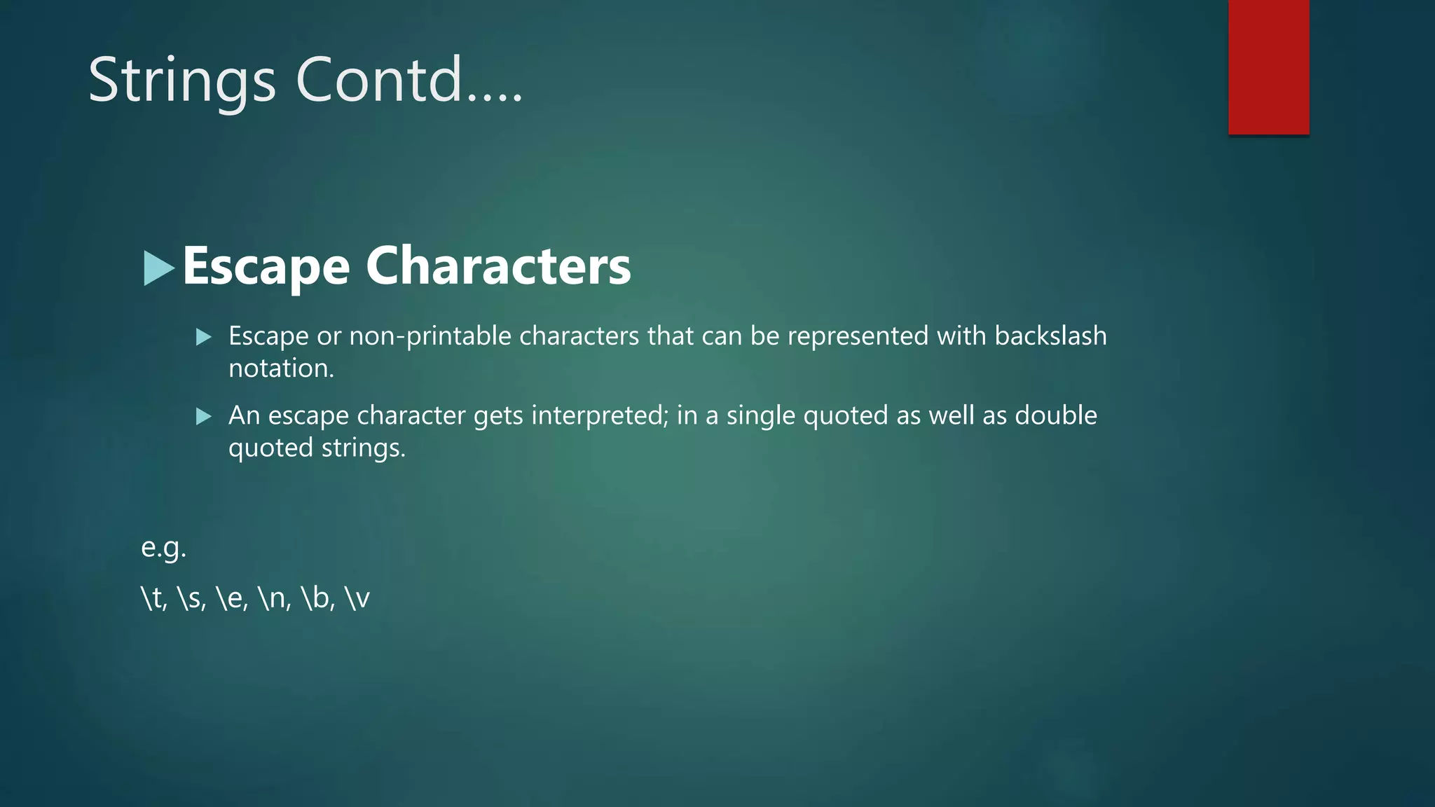 Strings Contd….
Escape Characters
 Escape or non-printable characters that can be represented with backslash
notation.
 An escape character gets interpreted; in a single quoted as well as double
quoted strings.
e.g.
t, s, e, n, b, v
 