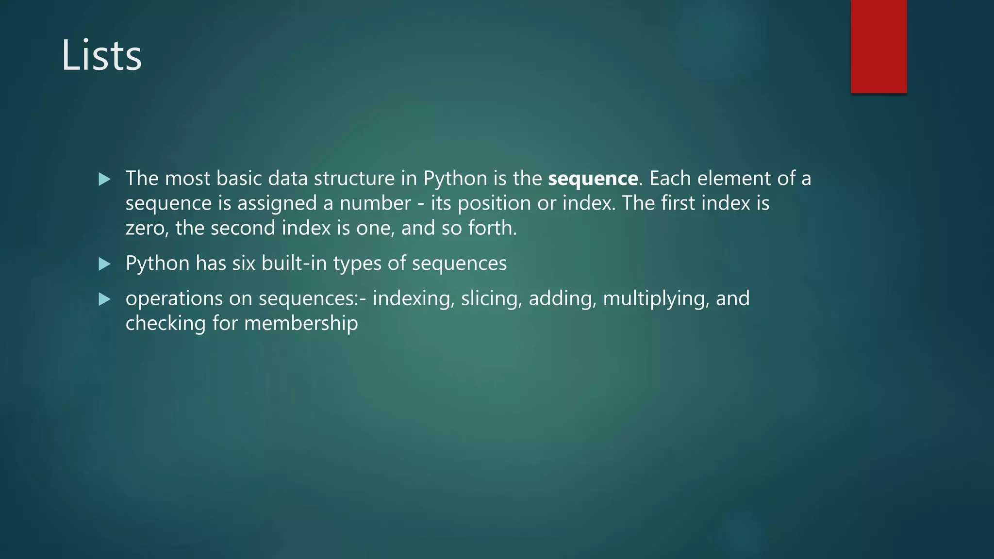 Lists
 The most basic data structure in Python is the sequence. Each element of a
sequence is assigned a number - its position or index. The first index is
zero, the second index is one, and so forth.
 Python has six built-in types of sequences
 operations on sequences:- indexing, slicing, adding, multiplying, and
checking for membership
 
