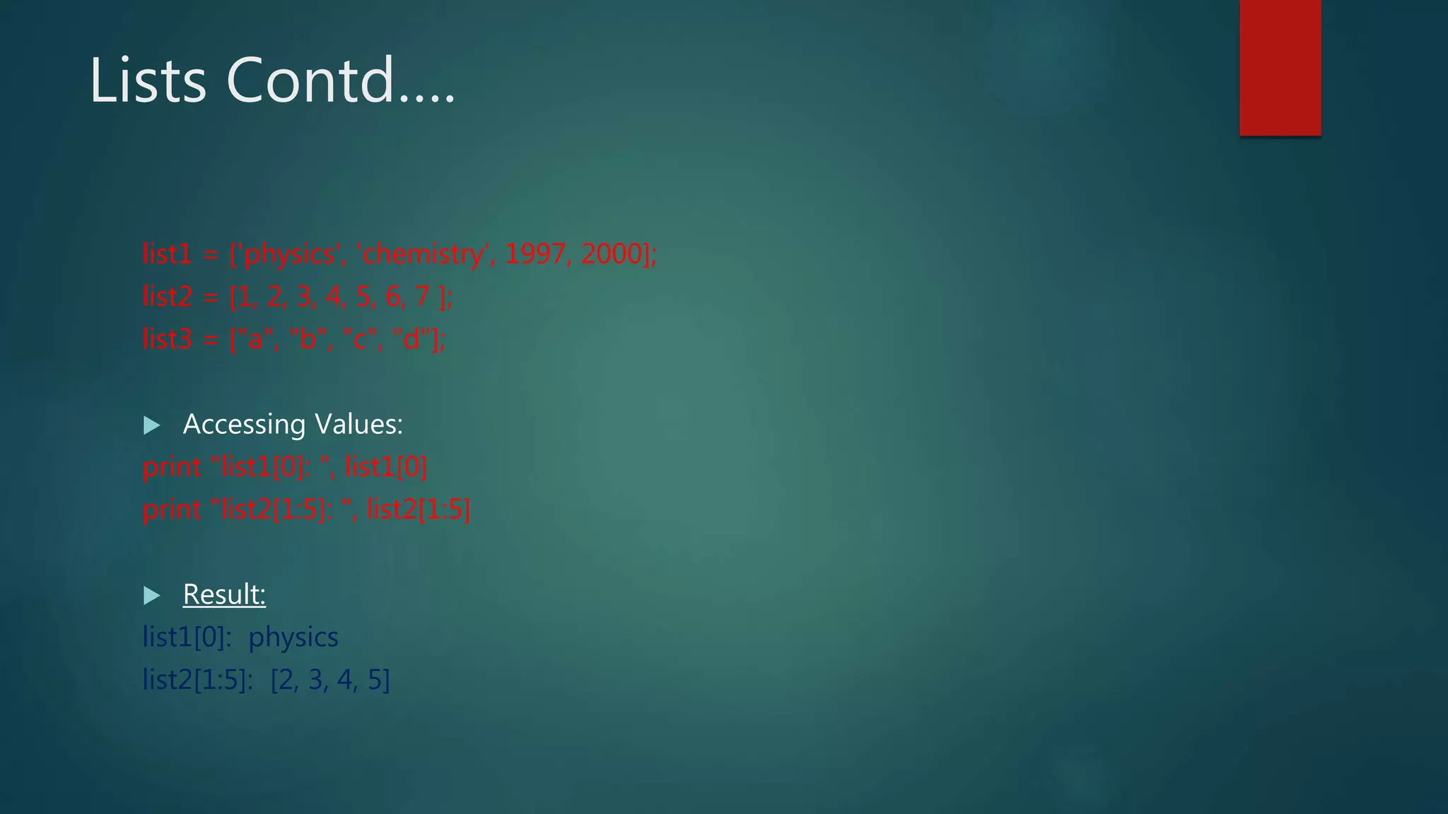Lists Contd….
list1 = ['physics', 'chemistry', 1997, 2000];
list2 = [1, 2, 3, 4, 5, 6, 7 ];
list3 = ["a", "b", "c", "d"];
 Accessing Values:
print "list1[0]: ", list1[0]
print "list2[1:5]: ", list2[1:5]
 Result:
list1[0]: physics
list2[1:5]: [2, 3, 4, 5]
 