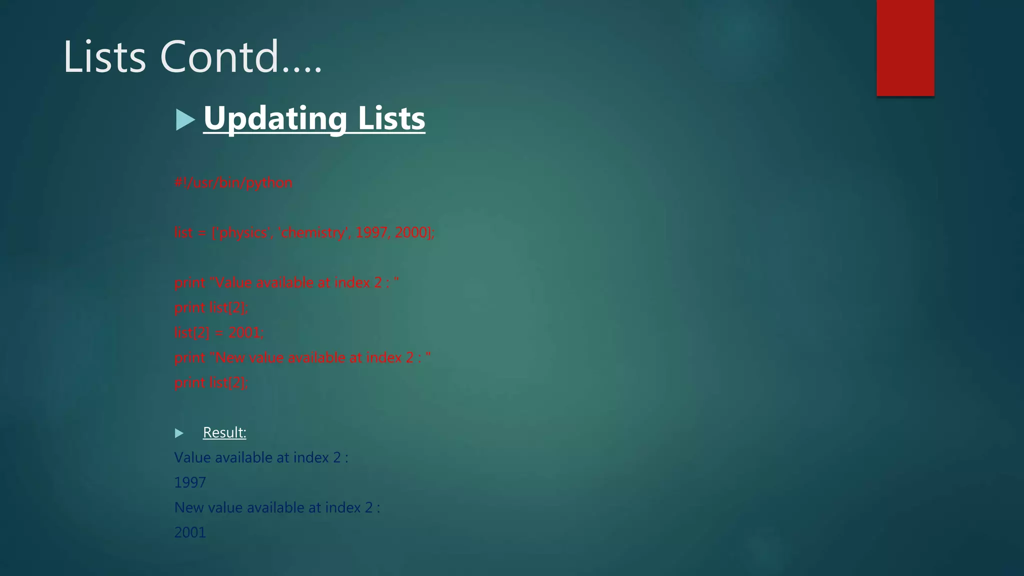 Lists Contd….
 Updating Lists
#!/usr/bin/python
list = ['physics', 'chemistry', 1997, 2000];
print "Value available at index 2 : "
print list[2];
list[2] = 2001;
print "New value available at index 2 : "
print list[2];
 Result:
Value available at index 2 :
1997
New value available at index 2 :
2001
 