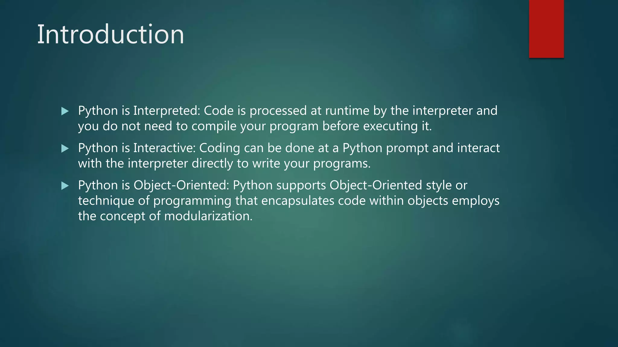 Introduction
 Python is Interpreted: Code is processed at runtime by the interpreter and
you do not need to compile your program before executing it.
 Python is Interactive: Coding can be done at a Python prompt and interact
with the interpreter directly to write your programs.
 Python is Object-Oriented: Python supports Object-Oriented style or
technique of programming that encapsulates code within objects employs
the concept of modularization.
 
