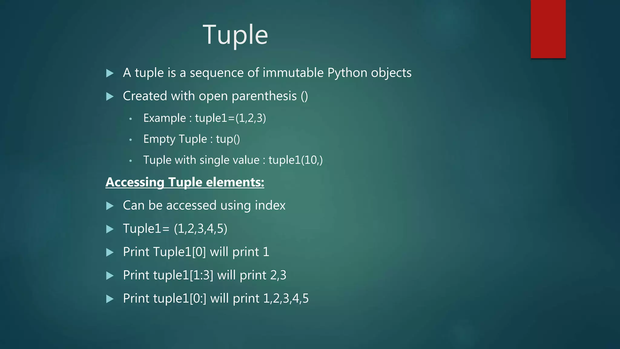 Tuple
 A tuple is a sequence of immutable Python objects
 Created with open parenthesis ()
• Example : tuple1=(1,2,3)
• Empty Tuple : tup()
• Tuple with single value : tuple1(10,)
Accessing Tuple elements:
 Can be accessed using index
 Tuple1= (1,2,3,4,5)
 Print Tuple1[0] will print 1
 Print tuple1[1:3] will print 2,3
 Print tuple1[0:] will print 1,2,3,4,5
 