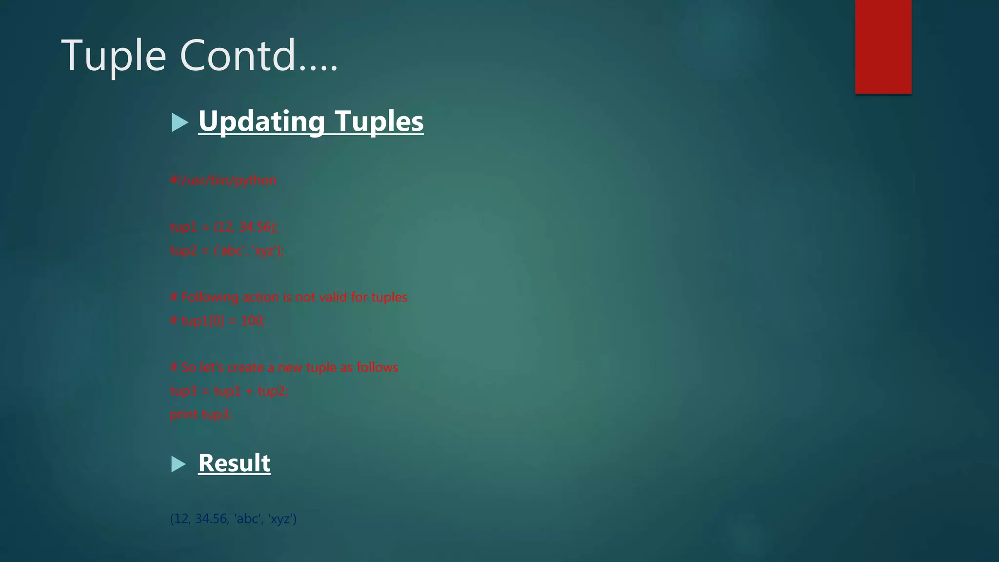 Tuple Contd….
 Updating Tuples
#!/usr/bin/python
tup1 = (12, 34.56);
tup2 = ('abc', 'xyz');
# Following action is not valid for tuples
# tup1[0] = 100;
# So let's create a new tuple as follows
tup3 = tup1 + tup2;
print tup3;
 Result
(12, 34.56, 'abc', 'xyz')
 