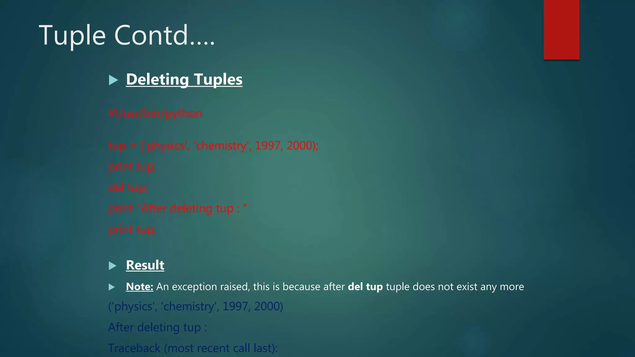 Tuple Contd….
 Deleting Tuples
#!/usr/bin/python
tup = ('physics', 'chemistry', 1997, 2000);
print tup;
del tup;
print "After deleting tup : "
print tup;
 Result
 Note: An exception raised, this is because after del tup tuple does not exist any more
('physics', 'chemistry', 1997, 2000)
After deleting tup :
Traceback (most recent call last):
 