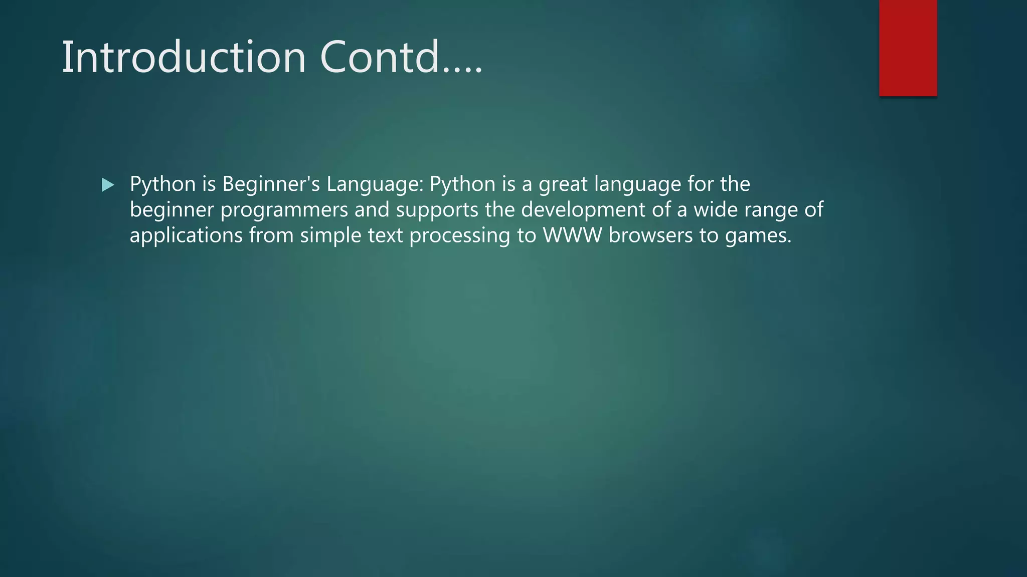 Introduction Contd….
 Python is Beginner's Language: Python is a great language for the
beginner programmers and supports the development of a wide range of
applications from simple text processing to WWW browsers to games.
 
