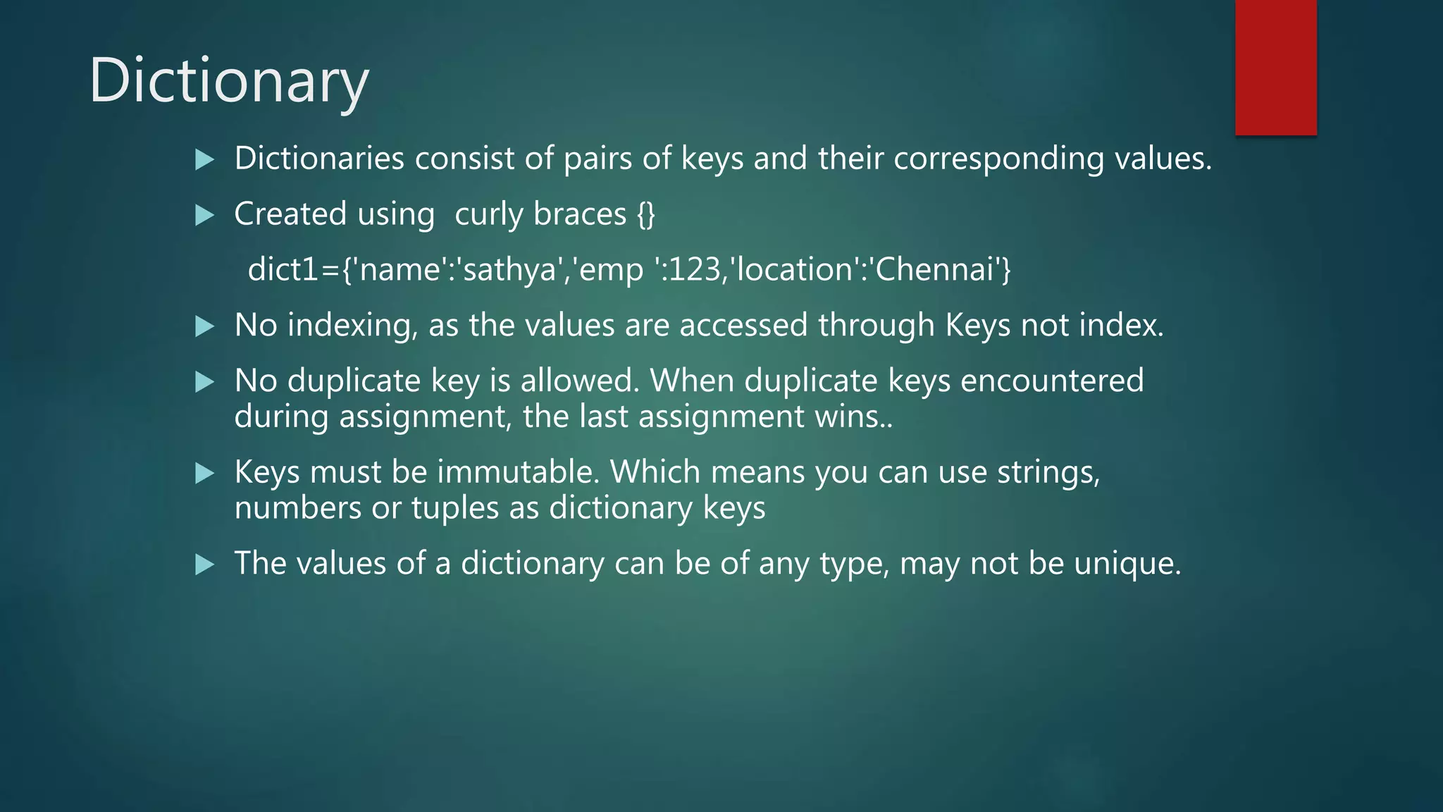 Dictionary
 Dictionaries consist of pairs of keys and their corresponding values.
 Created using curly braces {}
dict1={'name':'sathya','emp ':123,'location':'Chennai'}
 No indexing, as the values are accessed through Keys not index.
 No duplicate key is allowed. When duplicate keys encountered
during assignment, the last assignment wins..
 Keys must be immutable. Which means you can use strings,
numbers or tuples as dictionary keys
 The values of a dictionary can be of any type, may not be unique.
 