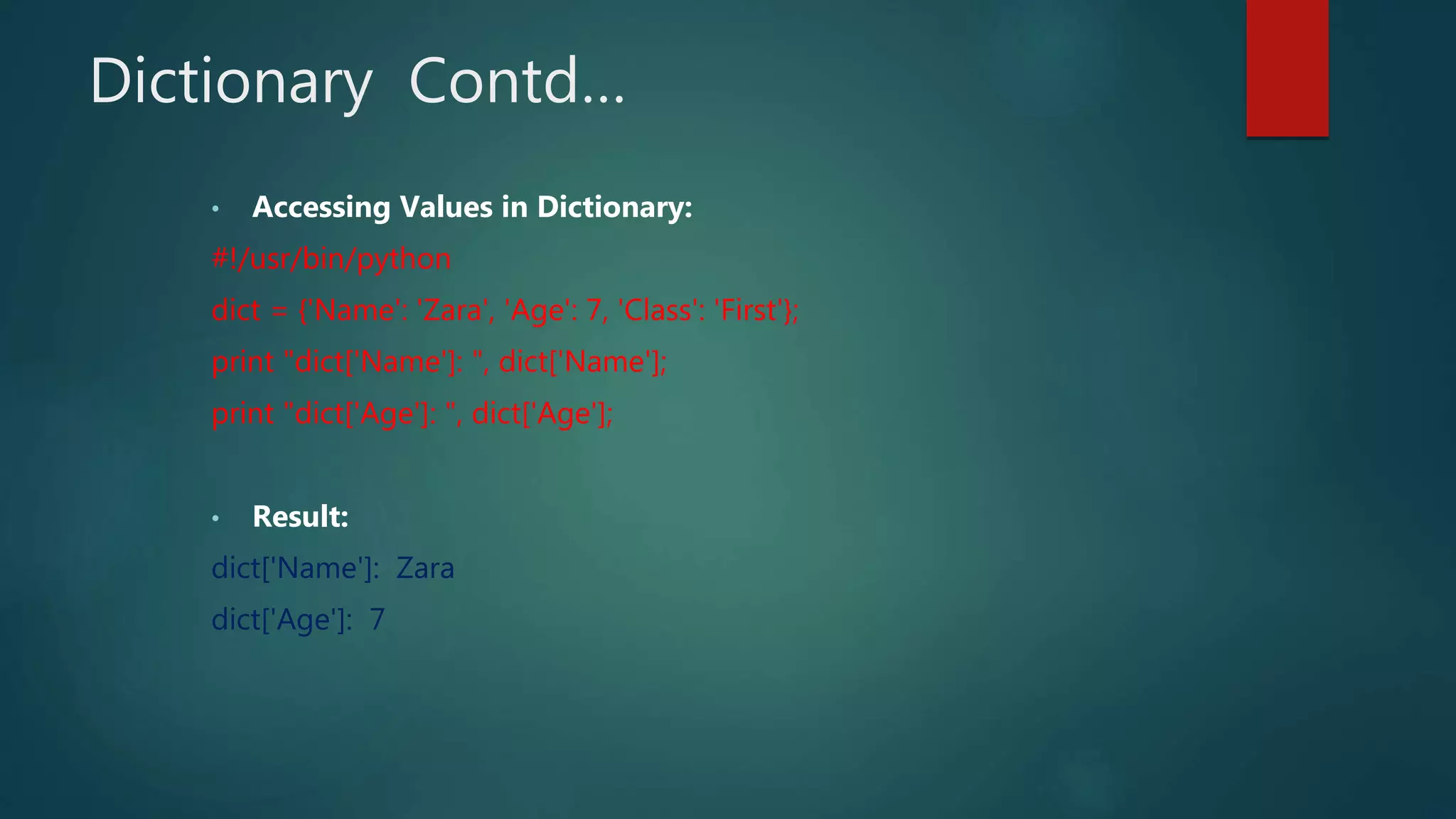 Dictionary Contd…
• Accessing Values in Dictionary:
#!/usr/bin/python
dict = {'Name': 'Zara', 'Age': 7, 'Class': 'First'};
print "dict['Name']: ", dict['Name'];
print "dict['Age']: ", dict['Age'];
• Result:
dict['Name']: Zara
dict['Age']: 7
 