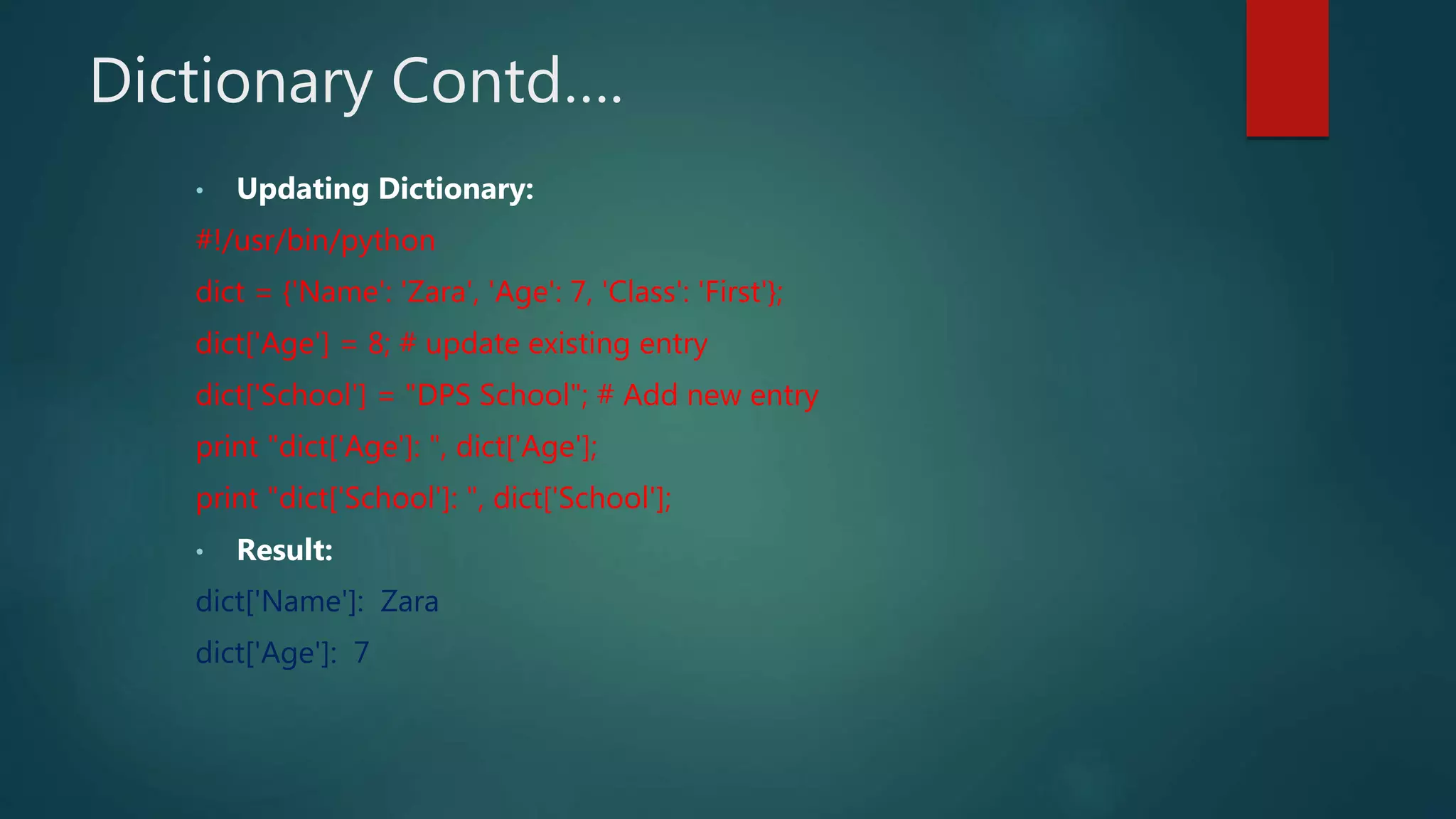 Dictionary Contd….
• Updating Dictionary:
#!/usr/bin/python
dict = {'Name': 'Zara', 'Age': 7, 'Class': 'First'};
dict['Age'] = 8; # update existing entry
dict['School'] = "DPS School"; # Add new entry
print "dict['Age']: ", dict['Age'];
print "dict['School']: ", dict['School'];
• Result:
dict['Name']: Zara
dict['Age']: 7
 