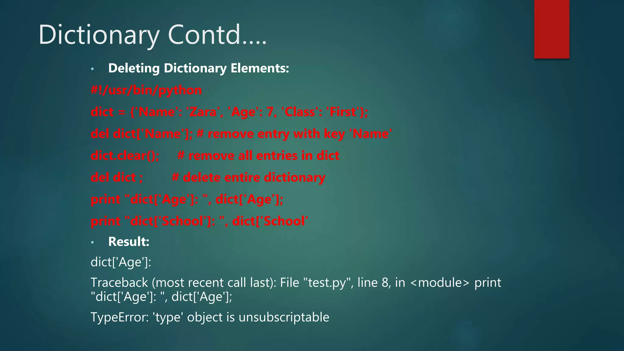 Dictionary Contd….
• Deleting Dictionary Elements:
#!/usr/bin/python
dict = {'Name': 'Zara', 'Age': 7, 'Class': 'First'};
del dict['Name']; # remove entry with key 'Name'
dict.clear(); # remove all entries in dict
del dict ; # delete entire dictionary
print "dict['Age']: ", dict['Age'];
print "dict['School']: ", dict['School‘
• Result:
dict['Age']:
Traceback (most recent call last): File "test.py", line 8, in <module> print
"dict['Age']: ", dict['Age'];
TypeError: 'type' object is unsubscriptable
 