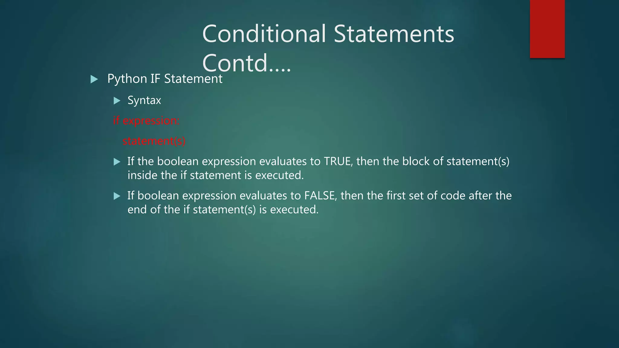 Conditional Statements
Contd…. Python IF Statement
 Syntax
if expression:
statement(s)
 If the boolean expression evaluates to TRUE, then the block of statement(s)
inside the if statement is executed.
 If boolean expression evaluates to FALSE, then the first set of code after the
end of the if statement(s) is executed.
 