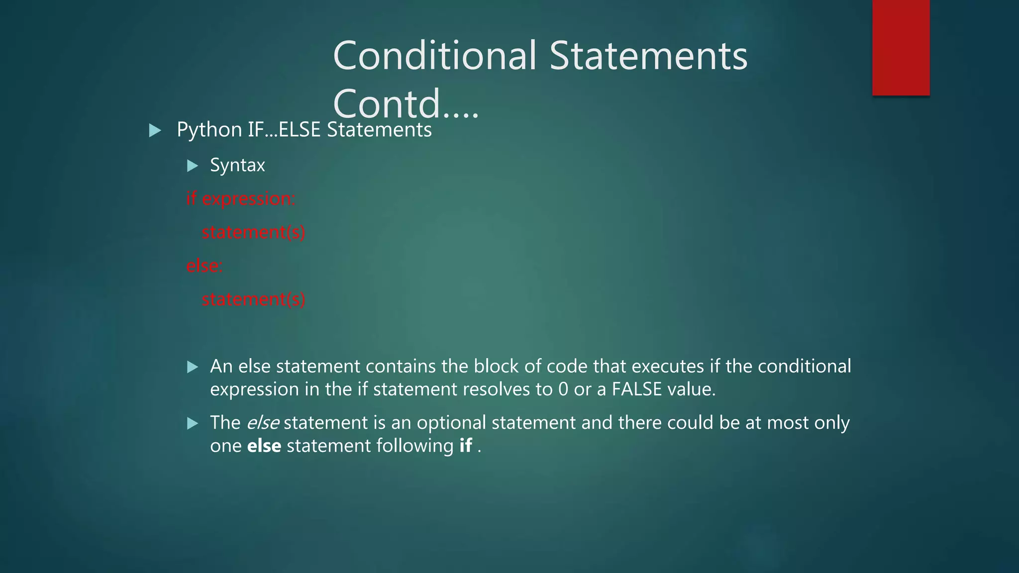 Conditional Statements
Contd…. Python IF...ELSE Statements
 Syntax
if expression:
statement(s)
else:
statement(s)
 An else statement contains the block of code that executes if the conditional
expression in the if statement resolves to 0 or a FALSE value.
 The else statement is an optional statement and there could be at most only
one else statement following if .
 