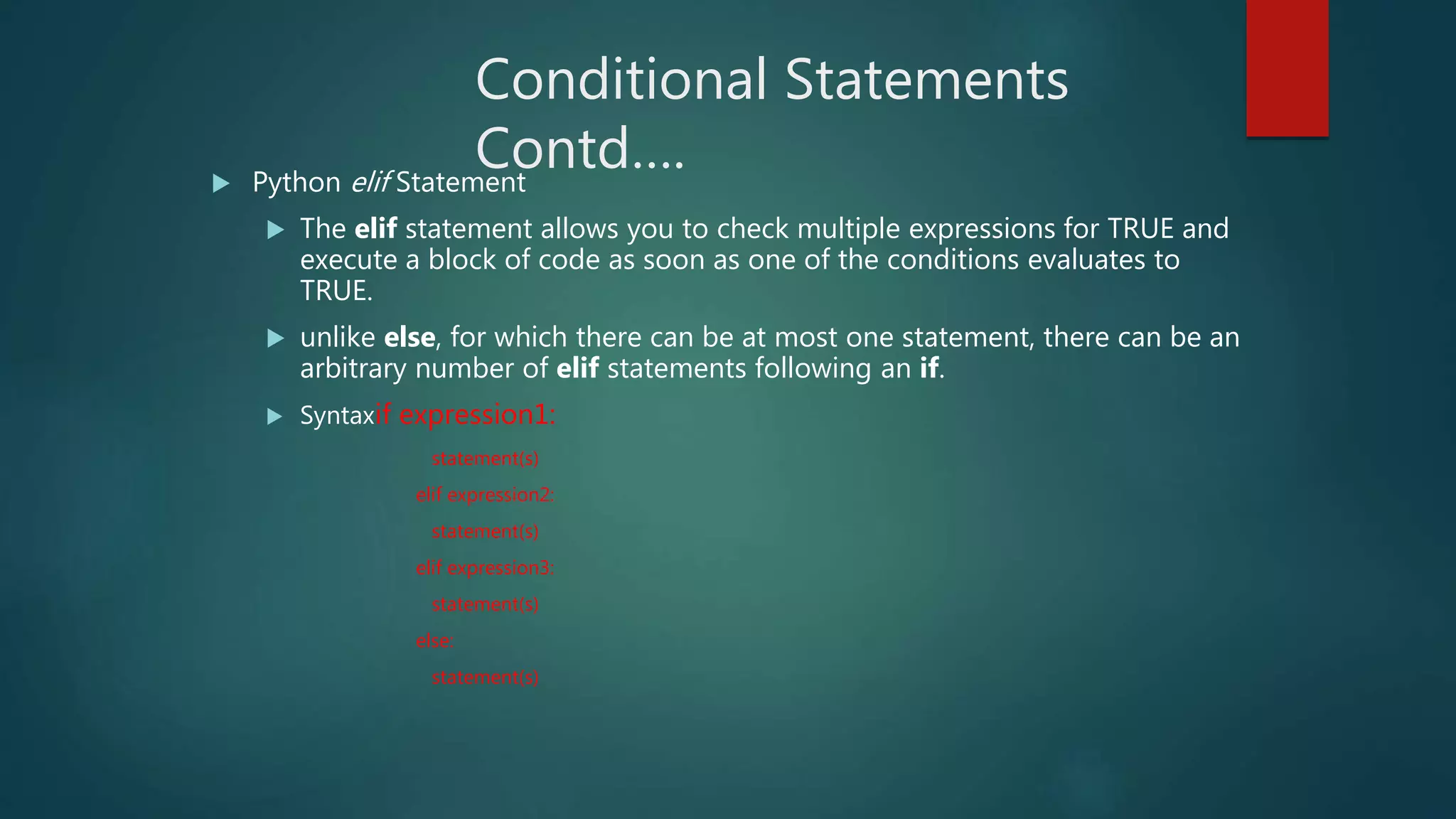 Conditional Statements
Contd…. Python elif Statement
 The elif statement allows you to check multiple expressions for TRUE and
execute a block of code as soon as one of the conditions evaluates to
TRUE.
 unlike else, for which there can be at most one statement, there can be an
arbitrary number of elif statements following an if.
 Syntaxif expression1:
statement(s)
elif expression2:
statement(s)
elif expression3:
statement(s)
else:
statement(s)
 