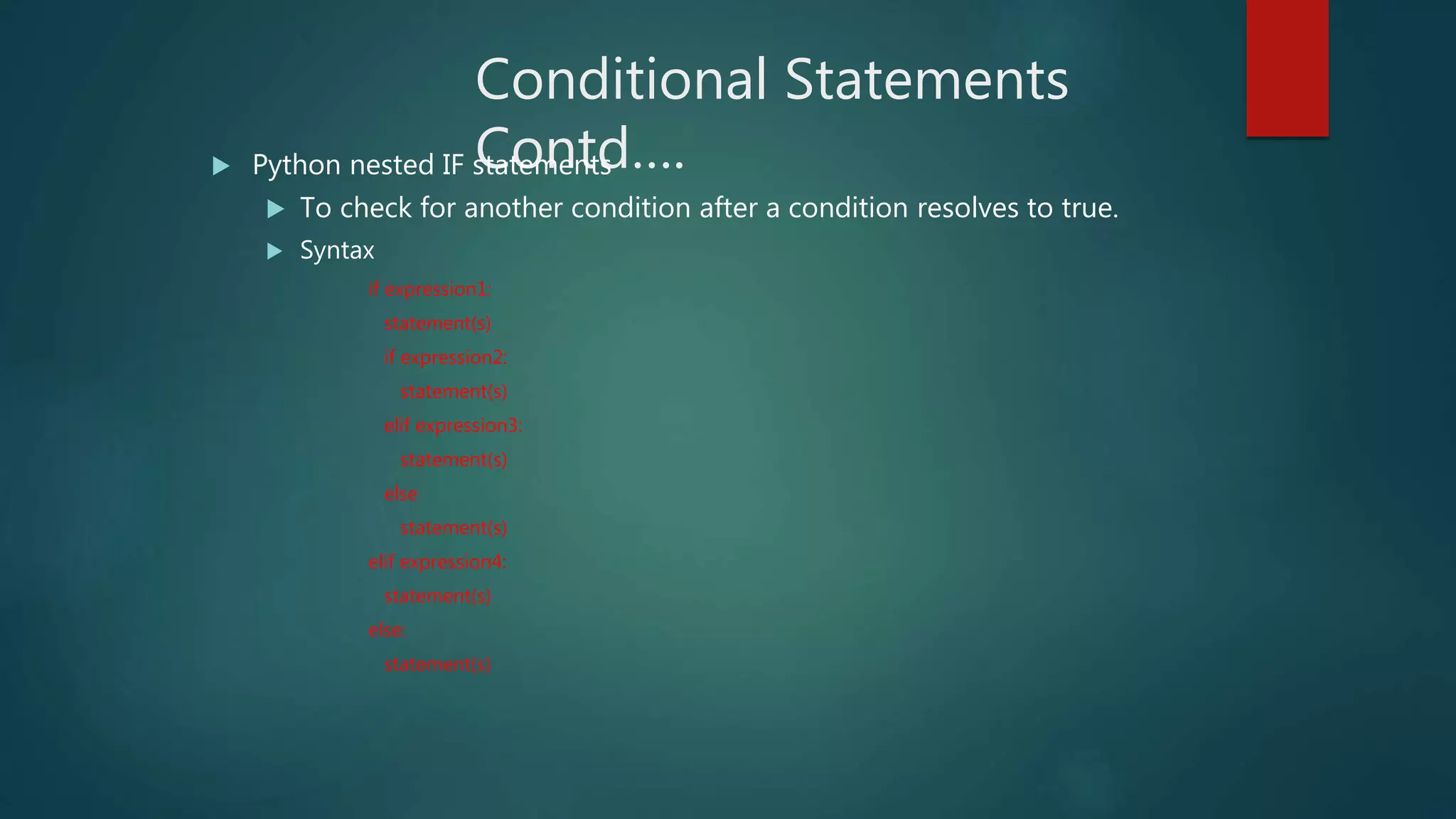 Conditional Statements
Contd…. Python nested IF statements
 To check for another condition after a condition resolves to true.
 Syntax
if expression1:
statement(s)
if expression2:
statement(s)
elif expression3:
statement(s)
else
statement(s)
elif expression4:
statement(s)
else:
statement(s)
 