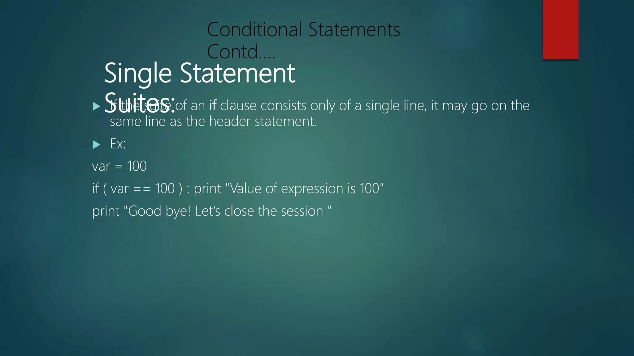 Single Statement
Suites: If the suite of an if clause consists only of a single line, it may go on the
same line as the header statement.
 Ex:
var = 100
if ( var == 100 ) : print "Value of expression is 100"
print "Good bye! Let’s close the session "
Conditional Statements
Contd….
 