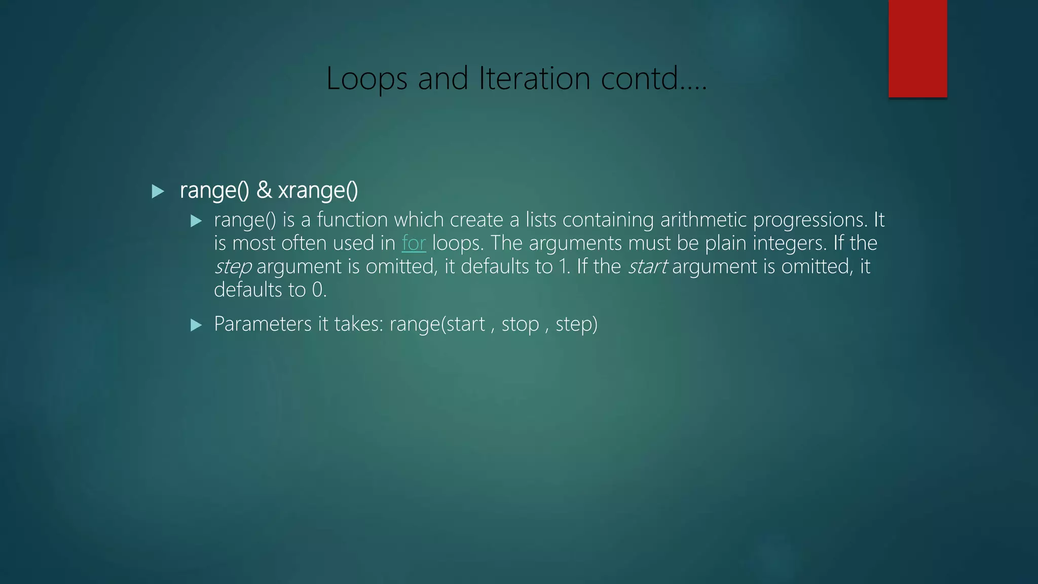  range() & xrange()
 range() is a function which create a lists containing arithmetic progressions. It
is most often used in for loops. The arguments must be plain integers. If the
step argument is omitted, it defaults to 1. If the start argument is omitted, it
defaults to 0.
 Parameters it takes: range(start , stop , step)
Loops and Iteration contd….
 