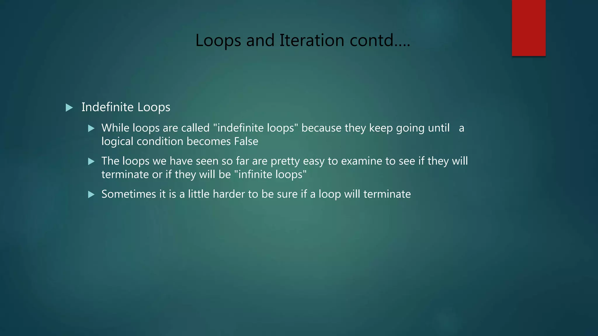  Indefinite Loops
 While loops are called "indefinite loops" because they keep going until a
logical condition becomes False
 The loops we have seen so far are pretty easy to examine to see if they will
terminate or if they will be "infinite loops"
 Sometimes it is a little harder to be sure if a loop will terminate
Loops and Iteration contd….
 