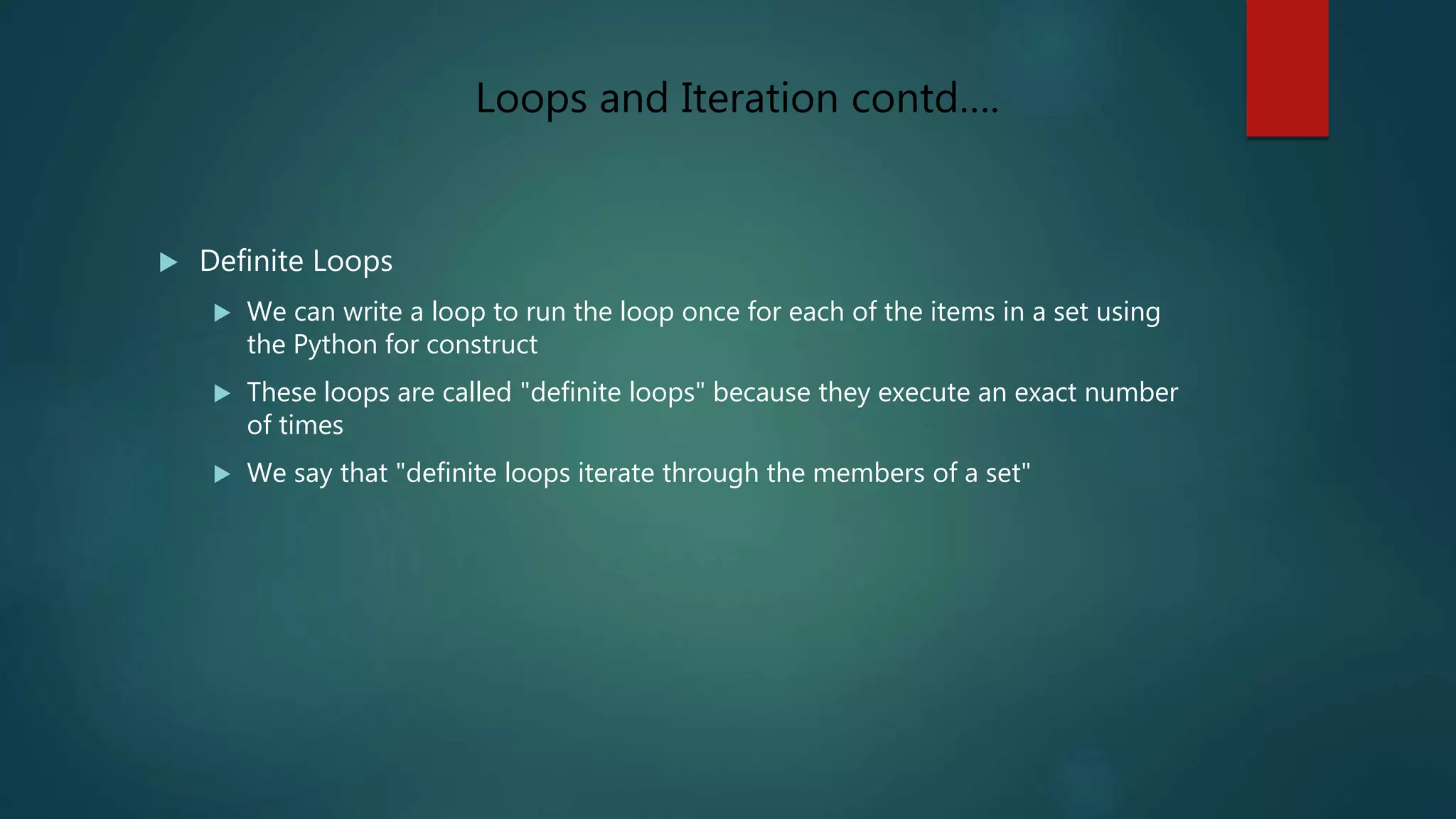  Definite Loops
 We can write a loop to run the loop once for each of the items in a set using
the Python for construct
 These loops are called "definite loops" because they execute an exact number
of times
 We say that "definite loops iterate through the members of a set"
Loops and Iteration contd….
 