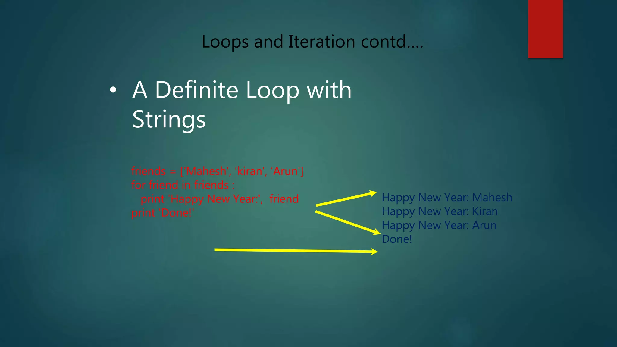 • A Definite Loop with
Strings
friends = [‘Mahesh', ‘kiran', ‘Arun']
for friend in friends :
print 'Happy New Year:', friend
print 'Done!'
Happy New Year: Mahesh
Happy New Year: Kiran
Happy New Year: Arun
Done!
Loops and Iteration contd….
 