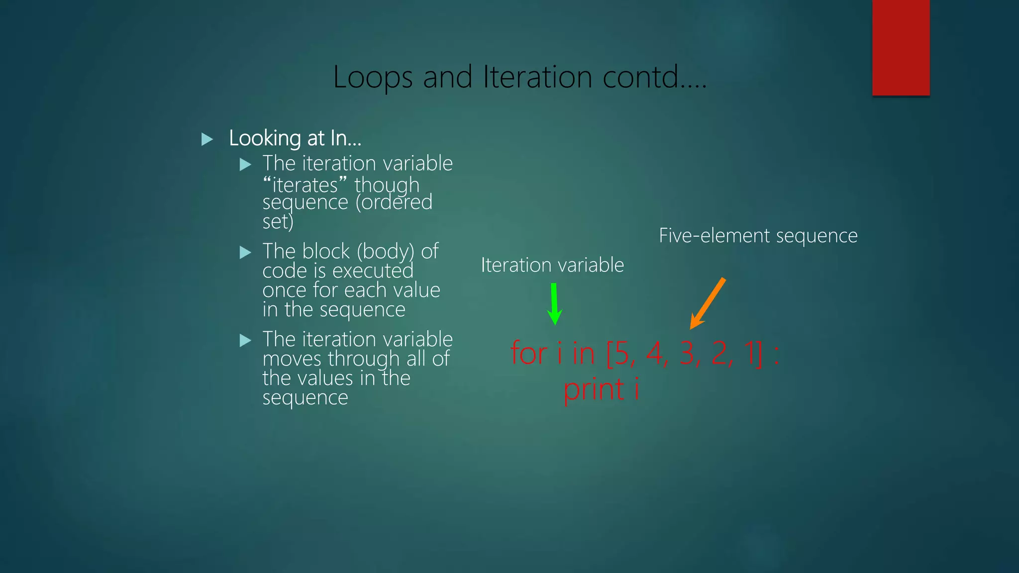  Looking at In...
 The iteration variable
“iterates” though
sequence (ordered
set)
 The block (body) of
code is executed
once for each value
in the sequence
 The iteration variable
moves through all of
the values in the
sequence
for i in [5, 4, 3, 2, 1] :
print i
Iteration variable
Five-element sequence
Loops and Iteration contd….
 