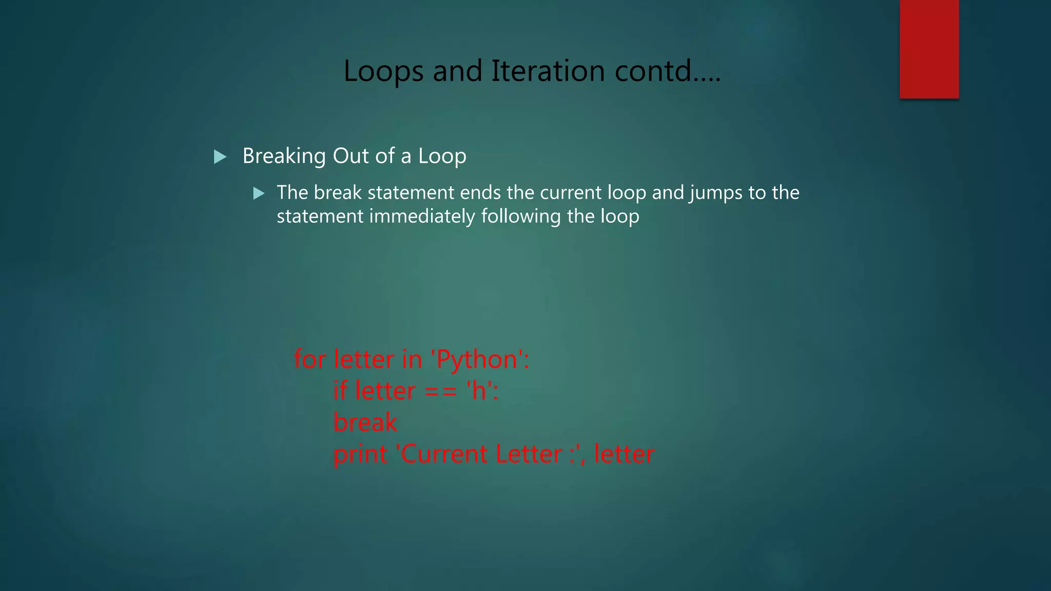  Breaking Out of a Loop
 The break statement ends the current loop and jumps to the
statement immediately following the loop
for letter in 'Python':
if letter == 'h':
break
print 'Current Letter :', letter
Loops and Iteration contd….
 