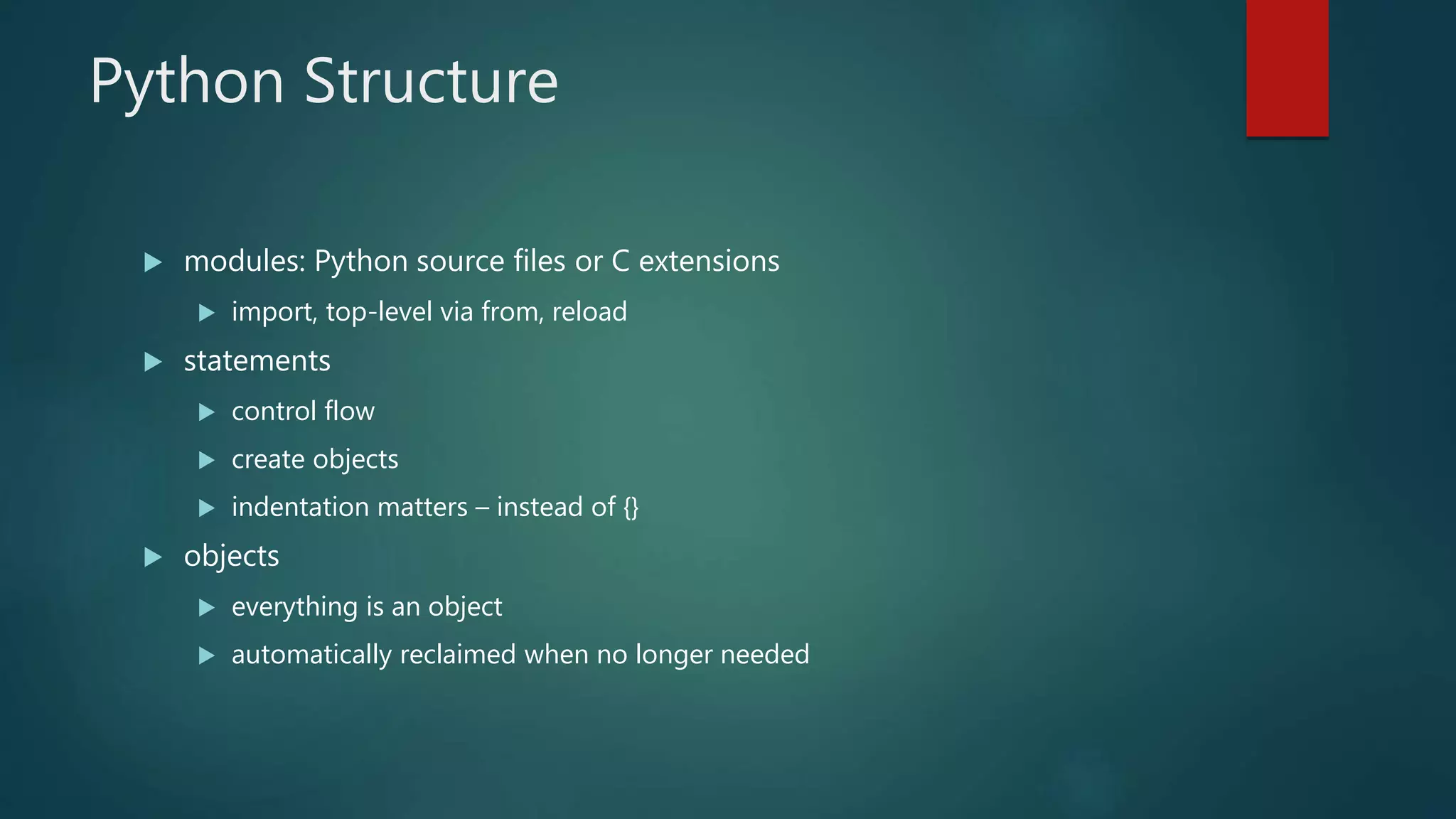 Python Structure
 modules: Python source files or C extensions
 import, top-level via from, reload
 statements
 control flow
 create objects
 indentation matters – instead of {}
 objects
 everything is an object
 automatically reclaimed when no longer needed
 